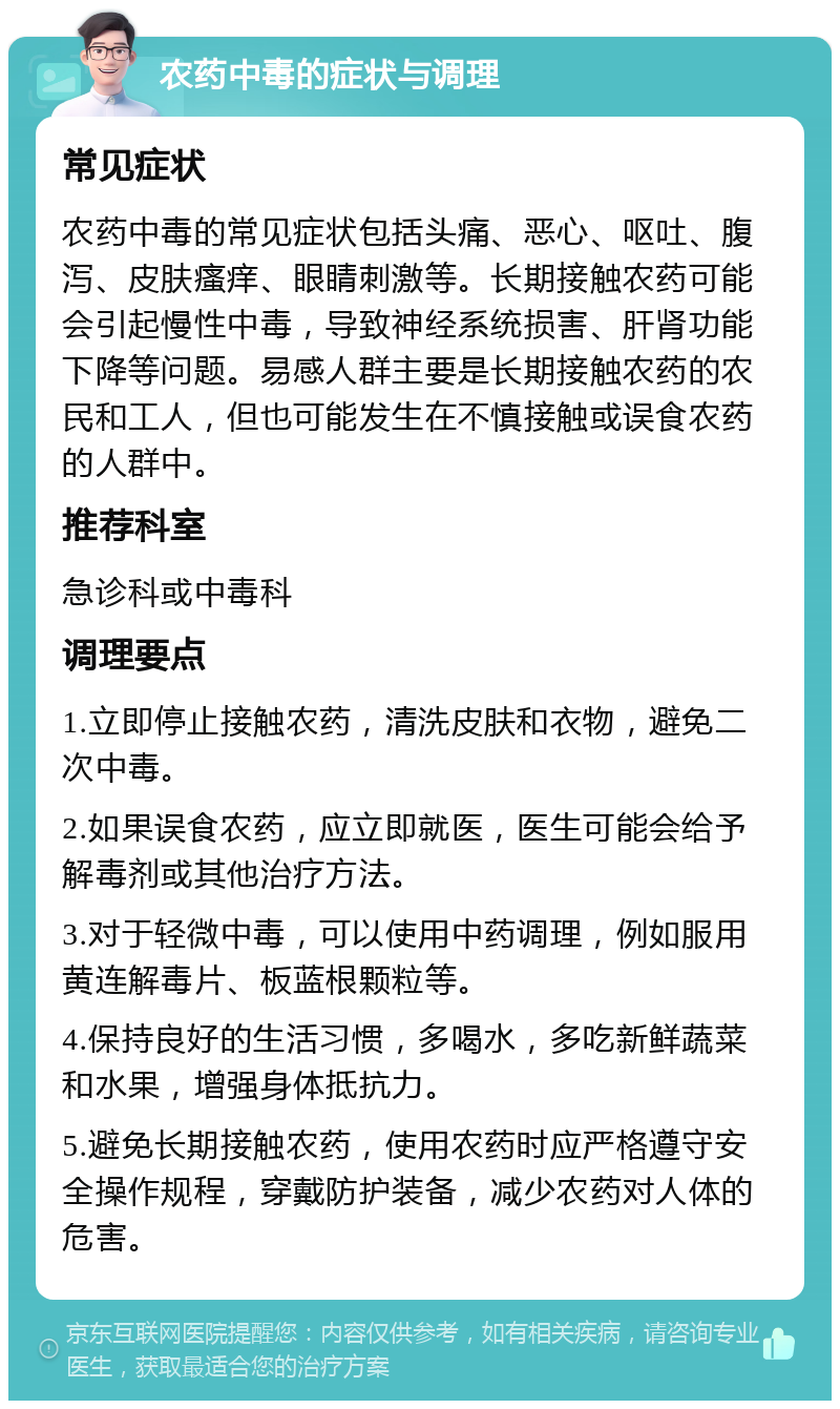 农药中毒的症状与调理 常见症状 农药中毒的常见症状包括头痛、恶心、呕吐、腹泻、皮肤瘙痒、眼睛刺激等。长期接触农药可能会引起慢性中毒，导致神经系统损害、肝肾功能下降等问题。易感人群主要是长期接触农药的农民和工人，但也可能发生在不慎接触或误食农药的人群中。 推荐科室 急诊科或中毒科 调理要点 1.立即停止接触农药，清洗皮肤和衣物，避免二次中毒。 2.如果误食农药，应立即就医，医生可能会给予解毒剂或其他治疗方法。 3.对于轻微中毒，可以使用中药调理，例如服用黄连解毒片、板蓝根颗粒等。 4.保持良好的生活习惯，多喝水，多吃新鲜蔬菜和水果，增强身体抵抗力。 5.避免长期接触农药，使用农药时应严格遵守安全操作规程，穿戴防护装备，减少农药对人体的危害。