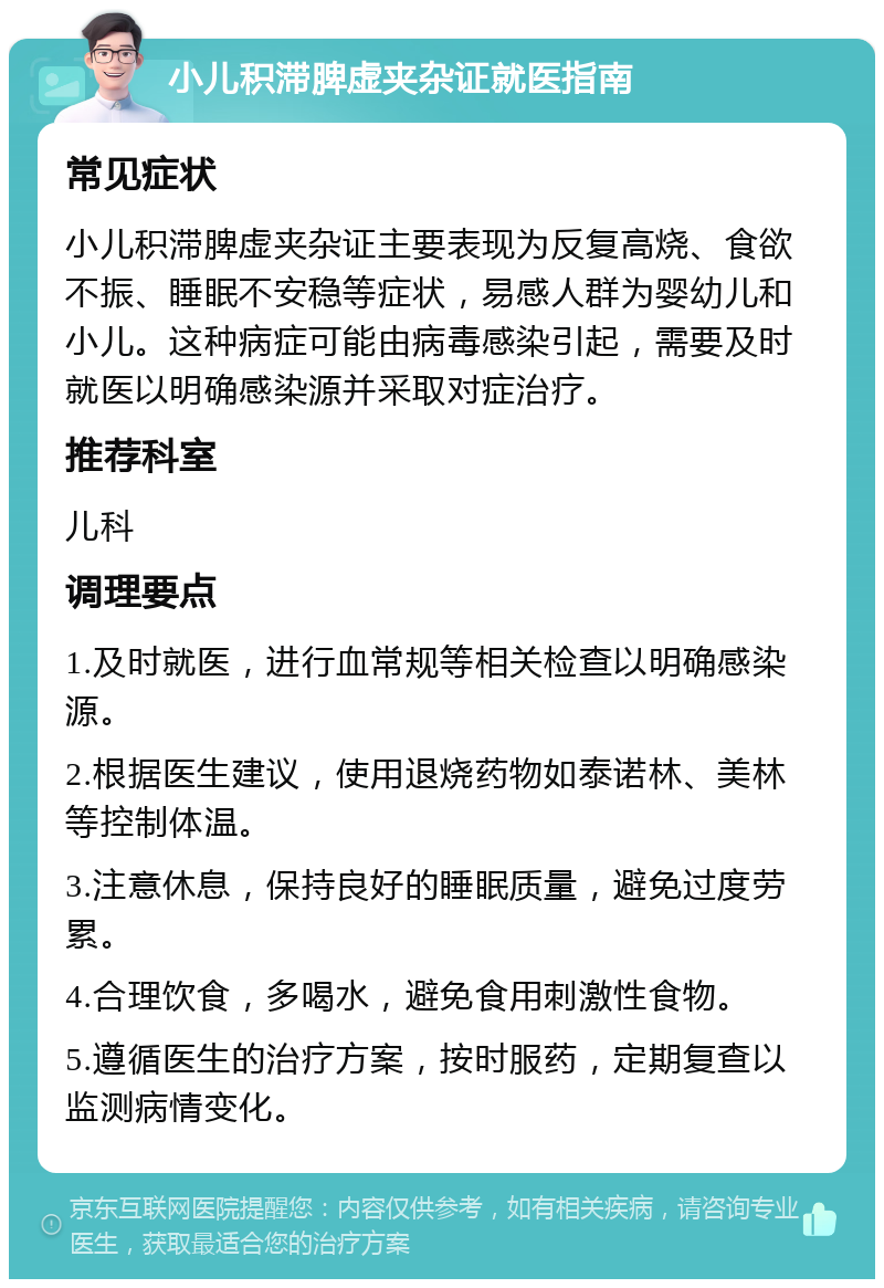 小儿积滞脾虚夹杂证就医指南 常见症状 小儿积滞脾虚夹杂证主要表现为反复高烧、食欲不振、睡眠不安稳等症状，易感人群为婴幼儿和小儿。这种病症可能由病毒感染引起，需要及时就医以明确感染源并采取对症治疗。 推荐科室 儿科 调理要点 1.及时就医，进行血常规等相关检查以明确感染源。 2.根据医生建议，使用退烧药物如泰诺林、美林等控制体温。 3.注意休息，保持良好的睡眠质量，避免过度劳累。 4.合理饮食，多喝水，避免食用刺激性食物。 5.遵循医生的治疗方案，按时服药，定期复查以监测病情变化。