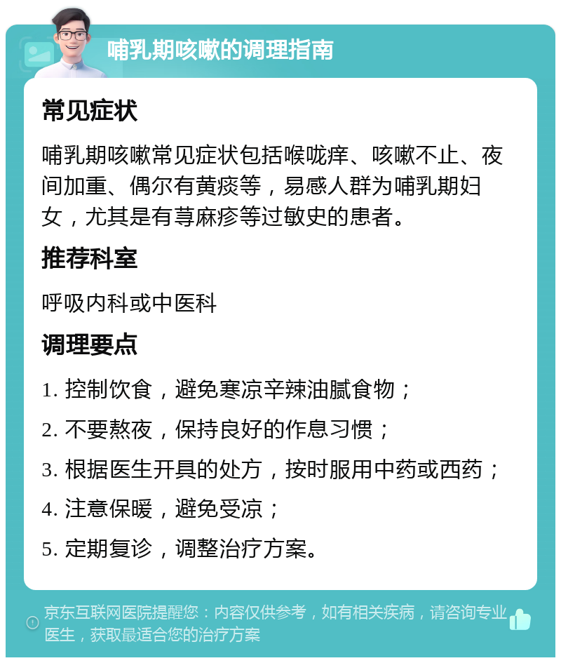 哺乳期咳嗽的调理指南 常见症状 哺乳期咳嗽常见症状包括喉咙痒、咳嗽不止、夜间加重、偶尔有黄痰等，易感人群为哺乳期妇女，尤其是有荨麻疹等过敏史的患者。 推荐科室 呼吸内科或中医科 调理要点 1. 控制饮食，避免寒凉辛辣油腻食物； 2. 不要熬夜，保持良好的作息习惯； 3. 根据医生开具的处方，按时服用中药或西药； 4. 注意保暖，避免受凉； 5. 定期复诊，调整治疗方案。