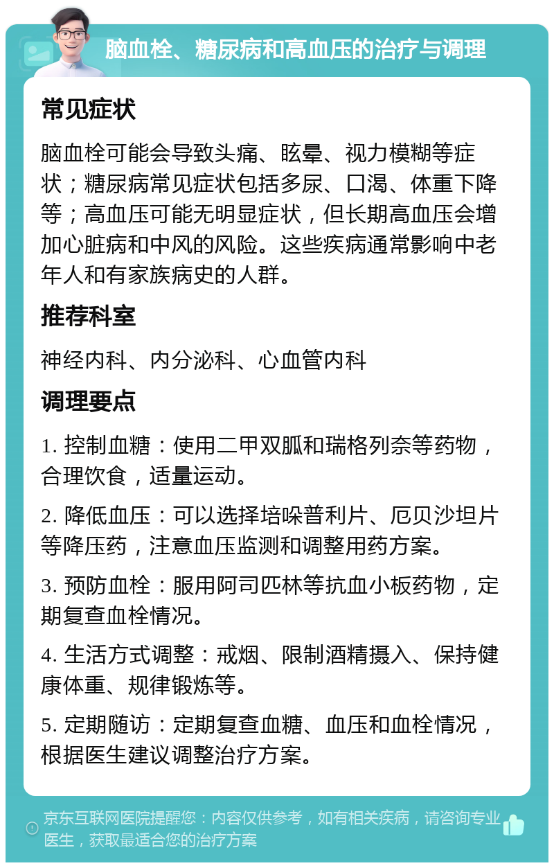 脑血栓、糖尿病和高血压的治疗与调理 常见症状 脑血栓可能会导致头痛、眩晕、视力模糊等症状；糖尿病常见症状包括多尿、口渴、体重下降等；高血压可能无明显症状，但长期高血压会增加心脏病和中风的风险。这些疾病通常影响中老年人和有家族病史的人群。 推荐科室 神经内科、内分泌科、心血管内科 调理要点 1. 控制血糖：使用二甲双胍和瑞格列奈等药物，合理饮食，适量运动。 2. 降低血压：可以选择培哚普利片、厄贝沙坦片等降压药，注意血压监测和调整用药方案。 3. 预防血栓：服用阿司匹林等抗血小板药物，定期复查血栓情况。 4. 生活方式调整：戒烟、限制酒精摄入、保持健康体重、规律锻炼等。 5. 定期随访：定期复查血糖、血压和血栓情况，根据医生建议调整治疗方案。