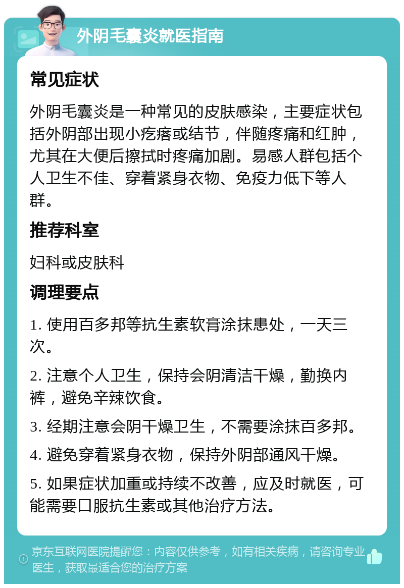 外阴毛囊炎就医指南 常见症状 外阴毛囊炎是一种常见的皮肤感染，主要症状包括外阴部出现小疙瘩或结节，伴随疼痛和红肿，尤其在大便后擦拭时疼痛加剧。易感人群包括个人卫生不佳、穿着紧身衣物、免疫力低下等人群。 推荐科室 妇科或皮肤科 调理要点 1. 使用百多邦等抗生素软膏涂抹患处，一天三次。 2. 注意个人卫生，保持会阴清洁干燥，勤换内裤，避免辛辣饮食。 3. 经期注意会阴干燥卫生，不需要涂抹百多邦。 4. 避免穿着紧身衣物，保持外阴部通风干燥。 5. 如果症状加重或持续不改善，应及时就医，可能需要口服抗生素或其他治疗方法。