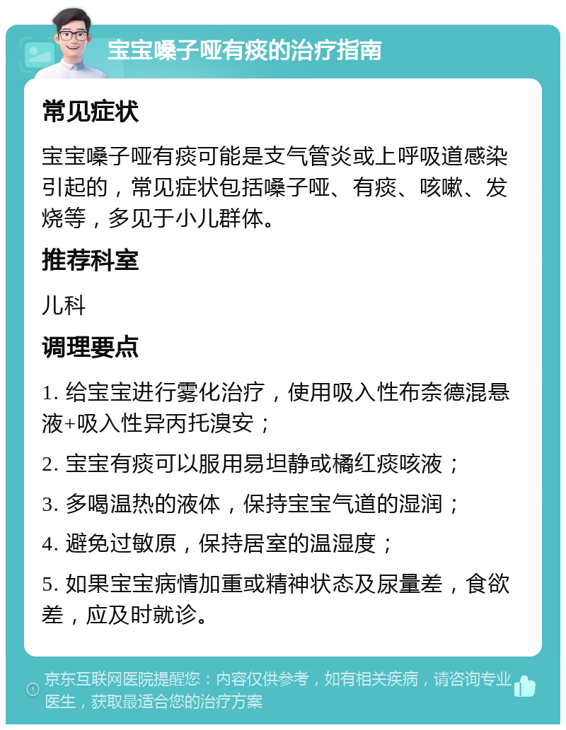 宝宝嗓子哑有痰的治疗指南 常见症状 宝宝嗓子哑有痰可能是支气管炎或上呼吸道感染引起的，常见症状包括嗓子哑、有痰、咳嗽、发烧等，多见于小儿群体。 推荐科室 儿科 调理要点 1. 给宝宝进行雾化治疗，使用吸入性布奈德混悬液+吸入性异丙托溴安； 2. 宝宝有痰可以服用易坦静或橘红痰咳液； 3. 多喝温热的液体，保持宝宝气道的湿润； 4. 避免过敏原，保持居室的温湿度； 5. 如果宝宝病情加重或精神状态及尿量差，食欲差，应及时就诊。