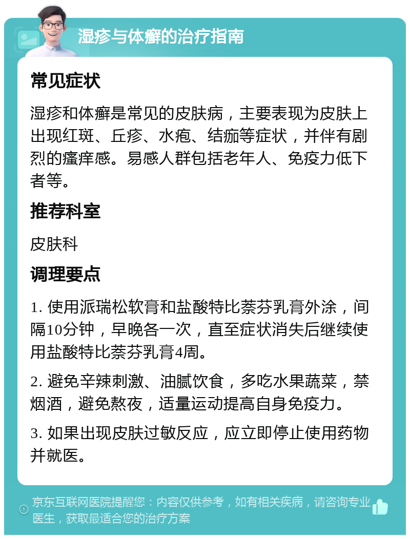 湿疹与体癣的治疗指南 常见症状 湿疹和体癣是常见的皮肤病，主要表现为皮肤上出现红斑、丘疹、水疱、结痂等症状，并伴有剧烈的瘙痒感。易感人群包括老年人、免疫力低下者等。 推荐科室 皮肤科 调理要点 1. 使用派瑞松软膏和盐酸特比萘芬乳膏外涂，间隔10分钟，早晚各一次，直至症状消失后继续使用盐酸特比萘芬乳膏4周。 2. 避免辛辣刺激、油腻饮食，多吃水果蔬菜，禁烟酒，避免熬夜，适量运动提高自身免疫力。 3. 如果出现皮肤过敏反应，应立即停止使用药物并就医。