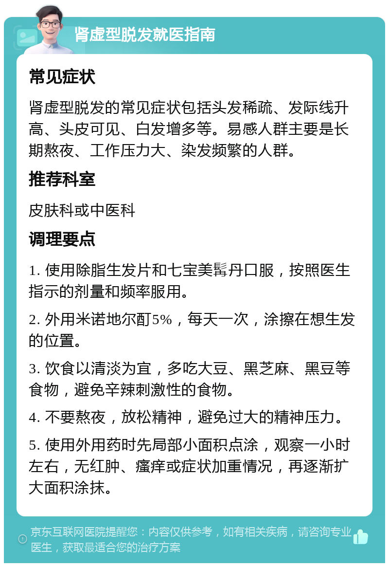 肾虚型脱发就医指南 常见症状 肾虚型脱发的常见症状包括头发稀疏、发际线升高、头皮可见、白发增多等。易感人群主要是长期熬夜、工作压力大、染发频繁的人群。 推荐科室 皮肤科或中医科 调理要点 1. 使用除脂生发片和七宝美髯丹口服，按照医生指示的剂量和频率服用。 2. 外用米诺地尔酊5%，每天一次，涂擦在想生发的位置。 3. 饮食以清淡为宜，多吃大豆、黑芝麻、黑豆等食物，避免辛辣刺激性的食物。 4. 不要熬夜，放松精神，避免过大的精神压力。 5. 使用外用药时先局部小面积点涂，观察一小时左右，无红肿、瘙痒或症状加重情况，再逐渐扩大面积涂抹。