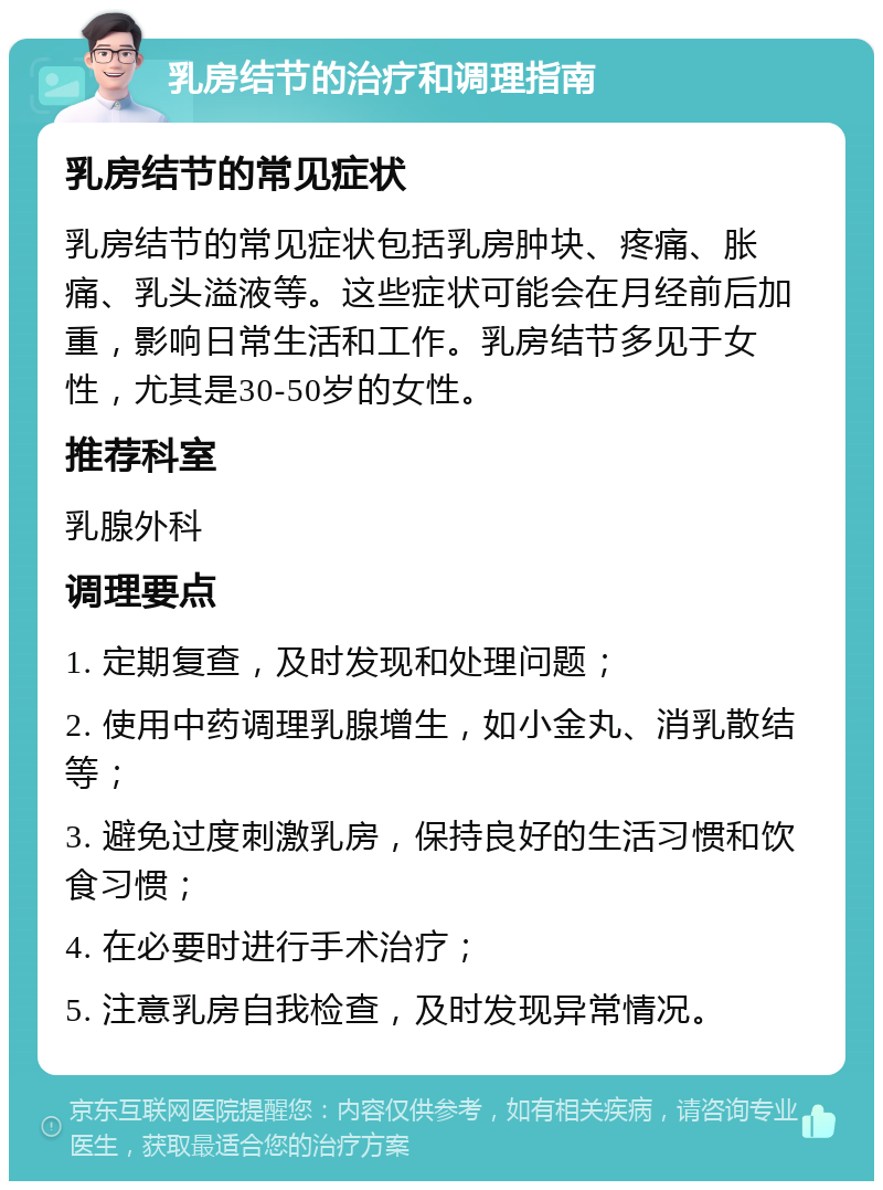 乳房结节的治疗和调理指南 乳房结节的常见症状 乳房结节的常见症状包括乳房肿块、疼痛、胀痛、乳头溢液等。这些症状可能会在月经前后加重，影响日常生活和工作。乳房结节多见于女性，尤其是30-50岁的女性。 推荐科室 乳腺外科 调理要点 1. 定期复查，及时发现和处理问题； 2. 使用中药调理乳腺增生，如小金丸、消乳散结等； 3. 避免过度刺激乳房，保持良好的生活习惯和饮食习惯； 4. 在必要时进行手术治疗； 5. 注意乳房自我检查，及时发现异常情况。