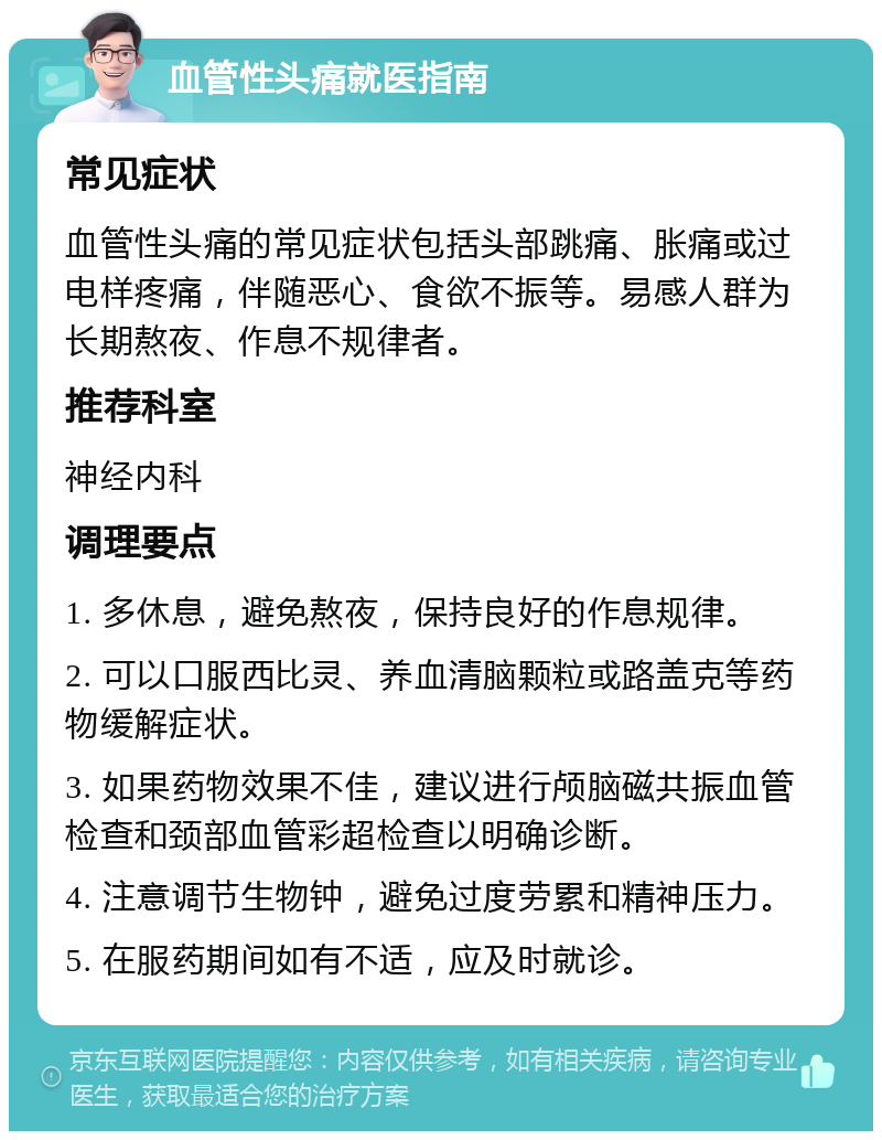 血管性头痛就医指南 常见症状 血管性头痛的常见症状包括头部跳痛、胀痛或过电样疼痛，伴随恶心、食欲不振等。易感人群为长期熬夜、作息不规律者。 推荐科室 神经内科 调理要点 1. 多休息，避免熬夜，保持良好的作息规律。 2. 可以口服西比灵、养血清脑颗粒或路盖克等药物缓解症状。 3. 如果药物效果不佳，建议进行颅脑磁共振血管检查和颈部血管彩超检查以明确诊断。 4. 注意调节生物钟，避免过度劳累和精神压力。 5. 在服药期间如有不适，应及时就诊。