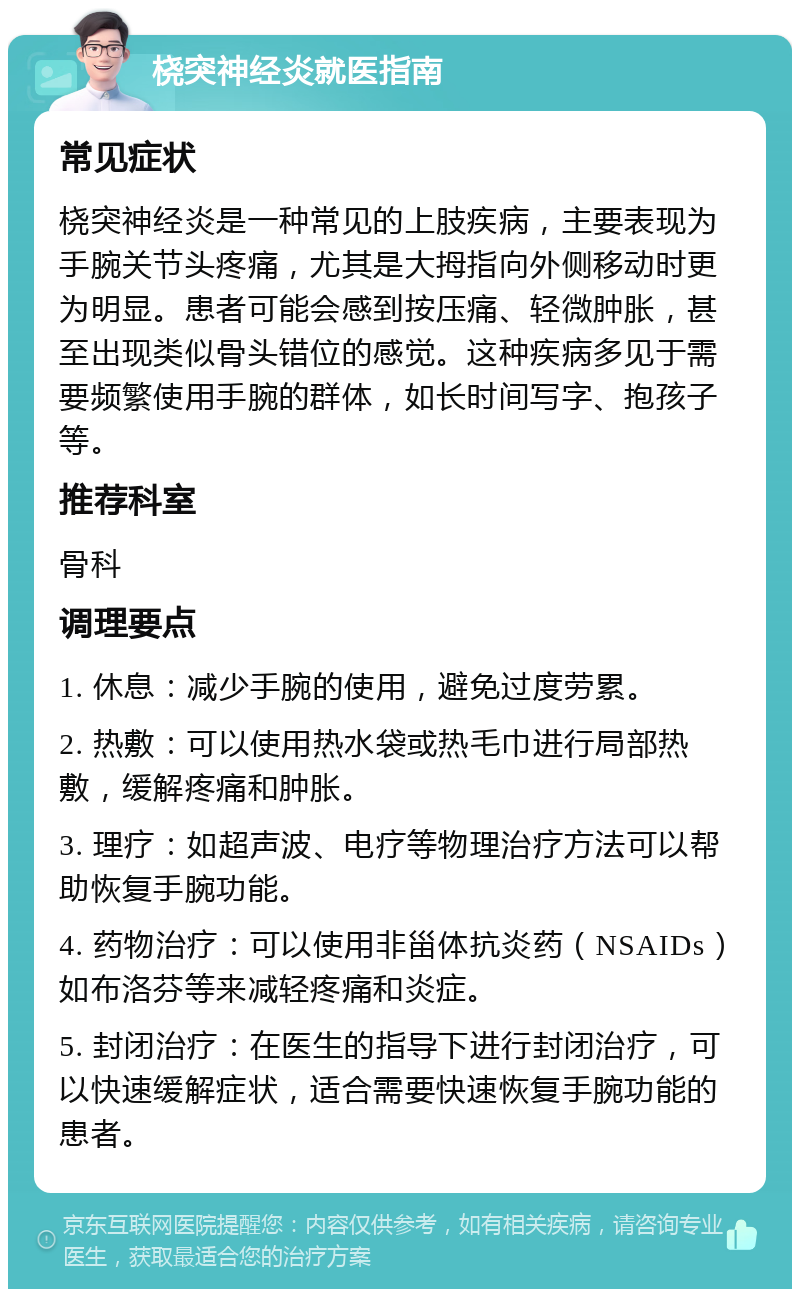 桡突神经炎就医指南 常见症状 桡突神经炎是一种常见的上肢疾病，主要表现为手腕关节头疼痛，尤其是大拇指向外侧移动时更为明显。患者可能会感到按压痛、轻微肿胀，甚至出现类似骨头错位的感觉。这种疾病多见于需要频繁使用手腕的群体，如长时间写字、抱孩子等。 推荐科室 骨科 调理要点 1. 休息：减少手腕的使用，避免过度劳累。 2. 热敷：可以使用热水袋或热毛巾进行局部热敷，缓解疼痛和肿胀。 3. 理疗：如超声波、电疗等物理治疗方法可以帮助恢复手腕功能。 4. 药物治疗：可以使用非甾体抗炎药（NSAIDs）如布洛芬等来减轻疼痛和炎症。 5. 封闭治疗：在医生的指导下进行封闭治疗，可以快速缓解症状，适合需要快速恢复手腕功能的患者。