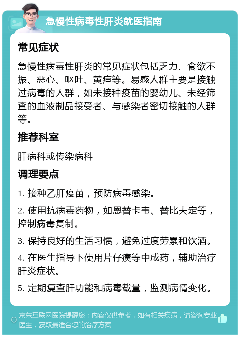 急慢性病毒性肝炎就医指南 常见症状 急慢性病毒性肝炎的常见症状包括乏力、食欲不振、恶心、呕吐、黄疸等。易感人群主要是接触过病毒的人群，如未接种疫苗的婴幼儿、未经筛查的血液制品接受者、与感染者密切接触的人群等。 推荐科室 肝病科或传染病科 调理要点 1. 接种乙肝疫苗，预防病毒感染。 2. 使用抗病毒药物，如恩替卡韦、替比夫定等，控制病毒复制。 3. 保持良好的生活习惯，避免过度劳累和饮酒。 4. 在医生指导下使用片仔癀等中成药，辅助治疗肝炎症状。 5. 定期复查肝功能和病毒载量，监测病情变化。