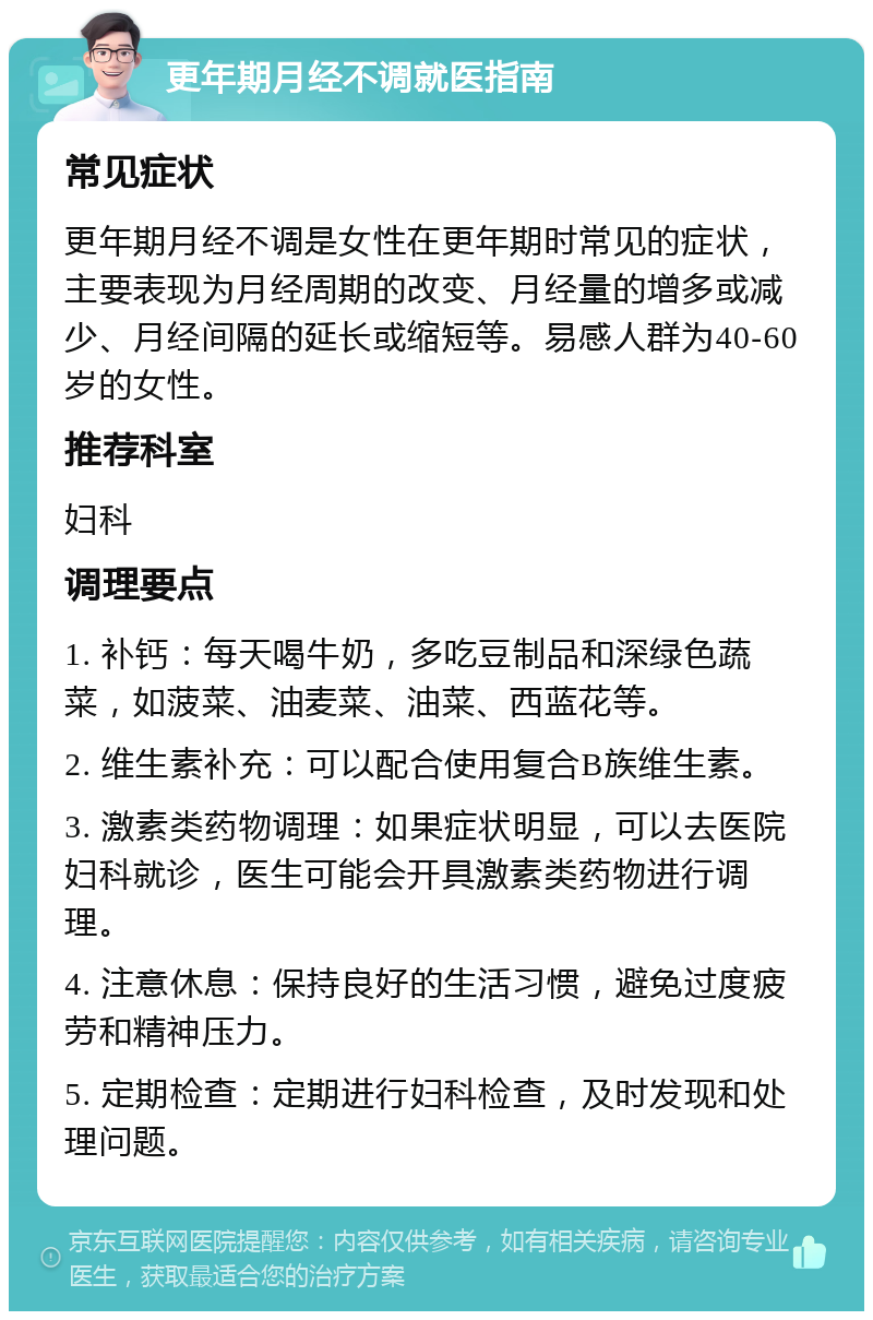 更年期月经不调就医指南 常见症状 更年期月经不调是女性在更年期时常见的症状，主要表现为月经周期的改变、月经量的增多或减少、月经间隔的延长或缩短等。易感人群为40-60岁的女性。 推荐科室 妇科 调理要点 1. 补钙：每天喝牛奶，多吃豆制品和深绿色蔬菜，如菠菜、油麦菜、油菜、西蓝花等。 2. 维生素补充：可以配合使用复合B族维生素。 3. 激素类药物调理：如果症状明显，可以去医院妇科就诊，医生可能会开具激素类药物进行调理。 4. 注意休息：保持良好的生活习惯，避免过度疲劳和精神压力。 5. 定期检查：定期进行妇科检查，及时发现和处理问题。