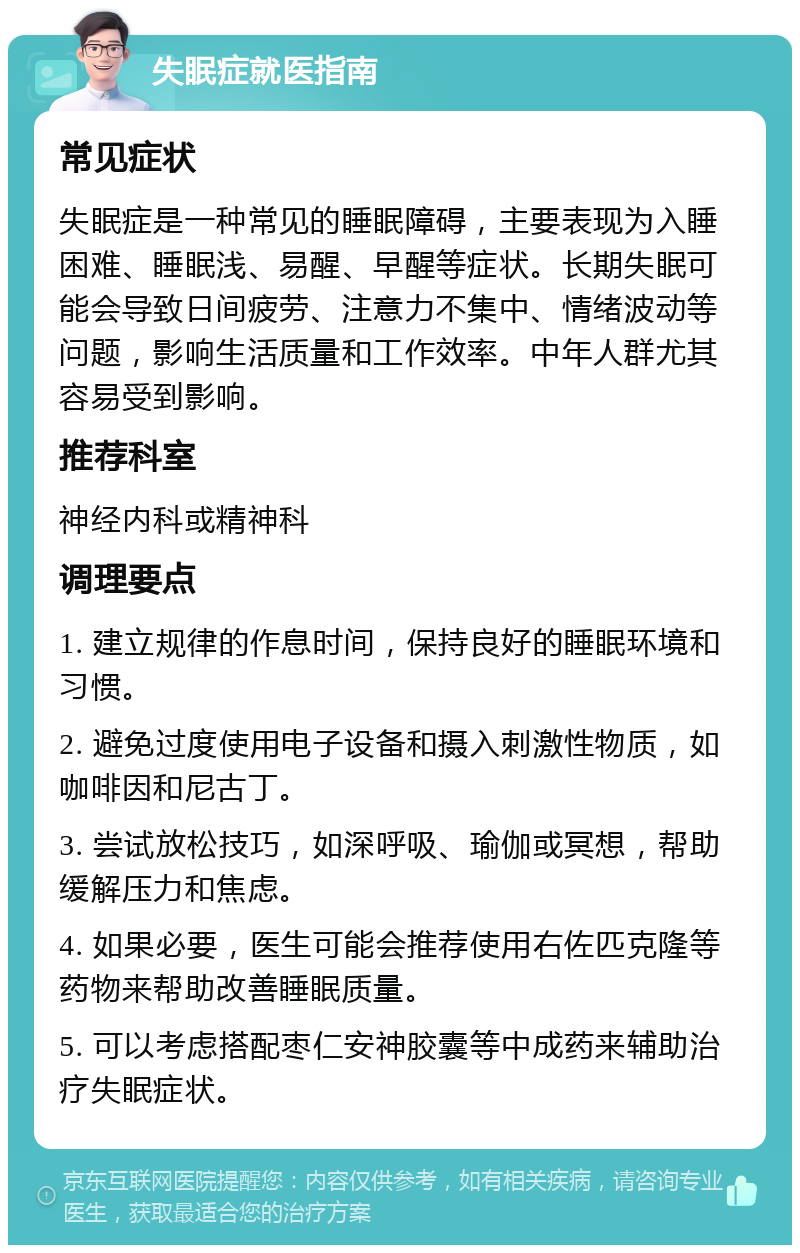 失眠症就医指南 常见症状 失眠症是一种常见的睡眠障碍，主要表现为入睡困难、睡眠浅、易醒、早醒等症状。长期失眠可能会导致日间疲劳、注意力不集中、情绪波动等问题，影响生活质量和工作效率。中年人群尤其容易受到影响。 推荐科室 神经内科或精神科 调理要点 1. 建立规律的作息时间，保持良好的睡眠环境和习惯。 2. 避免过度使用电子设备和摄入刺激性物质，如咖啡因和尼古丁。 3. 尝试放松技巧，如深呼吸、瑜伽或冥想，帮助缓解压力和焦虑。 4. 如果必要，医生可能会推荐使用右佐匹克隆等药物来帮助改善睡眠质量。 5. 可以考虑搭配枣仁安神胶囊等中成药来辅助治疗失眠症状。