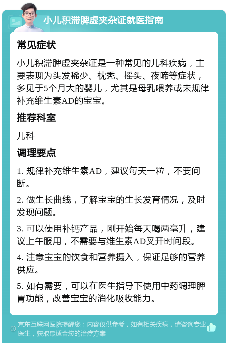 小儿积滞脾虚夹杂证就医指南 常见症状 小儿积滞脾虚夹杂证是一种常见的儿科疾病，主要表现为头发稀少、枕秃、摇头、夜啼等症状，多见于5个月大的婴儿，尤其是母乳喂养或未规律补充维生素AD的宝宝。 推荐科室 儿科 调理要点 1. 规律补充维生素AD，建议每天一粒，不要间断。 2. 做生长曲线，了解宝宝的生长发育情况，及时发现问题。 3. 可以使用补钙产品，刚开始每天喝两毫升，建议上午服用，不需要与维生素AD叉开时间段。 4. 注意宝宝的饮食和营养摄入，保证足够的营养供应。 5. 如有需要，可以在医生指导下使用中药调理脾胃功能，改善宝宝的消化吸收能力。