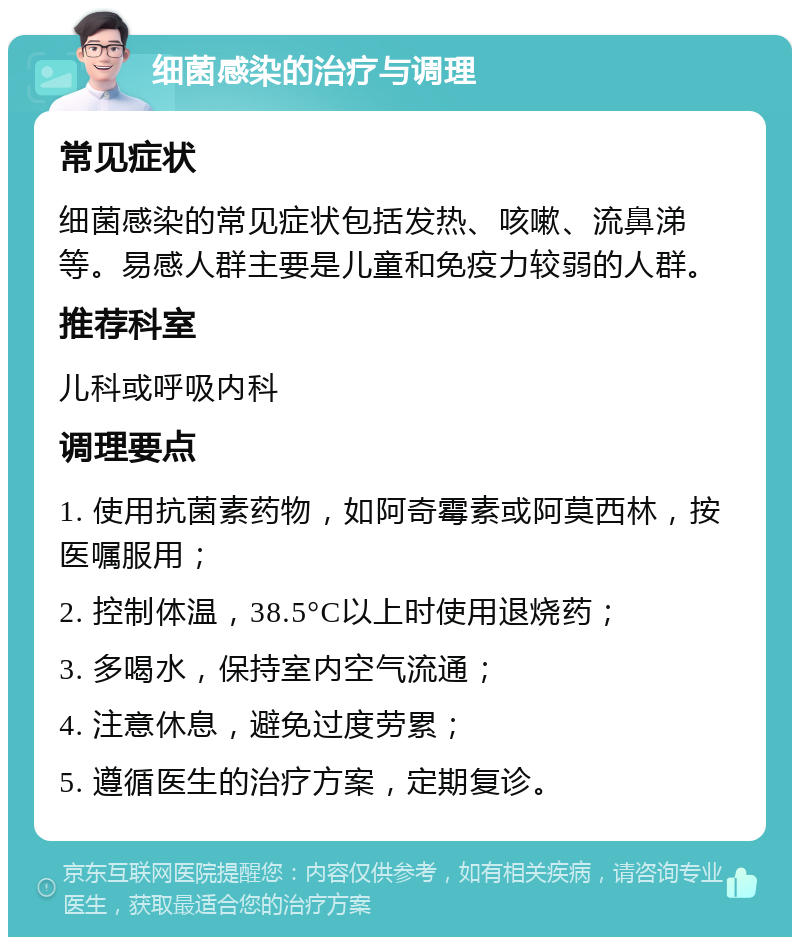 细菌感染的治疗与调理 常见症状 细菌感染的常见症状包括发热、咳嗽、流鼻涕等。易感人群主要是儿童和免疫力较弱的人群。 推荐科室 儿科或呼吸内科 调理要点 1. 使用抗菌素药物，如阿奇霉素或阿莫西林，按医嘱服用； 2. 控制体温，38.5°C以上时使用退烧药； 3. 多喝水，保持室内空气流通； 4. 注意休息，避免过度劳累； 5. 遵循医生的治疗方案，定期复诊。