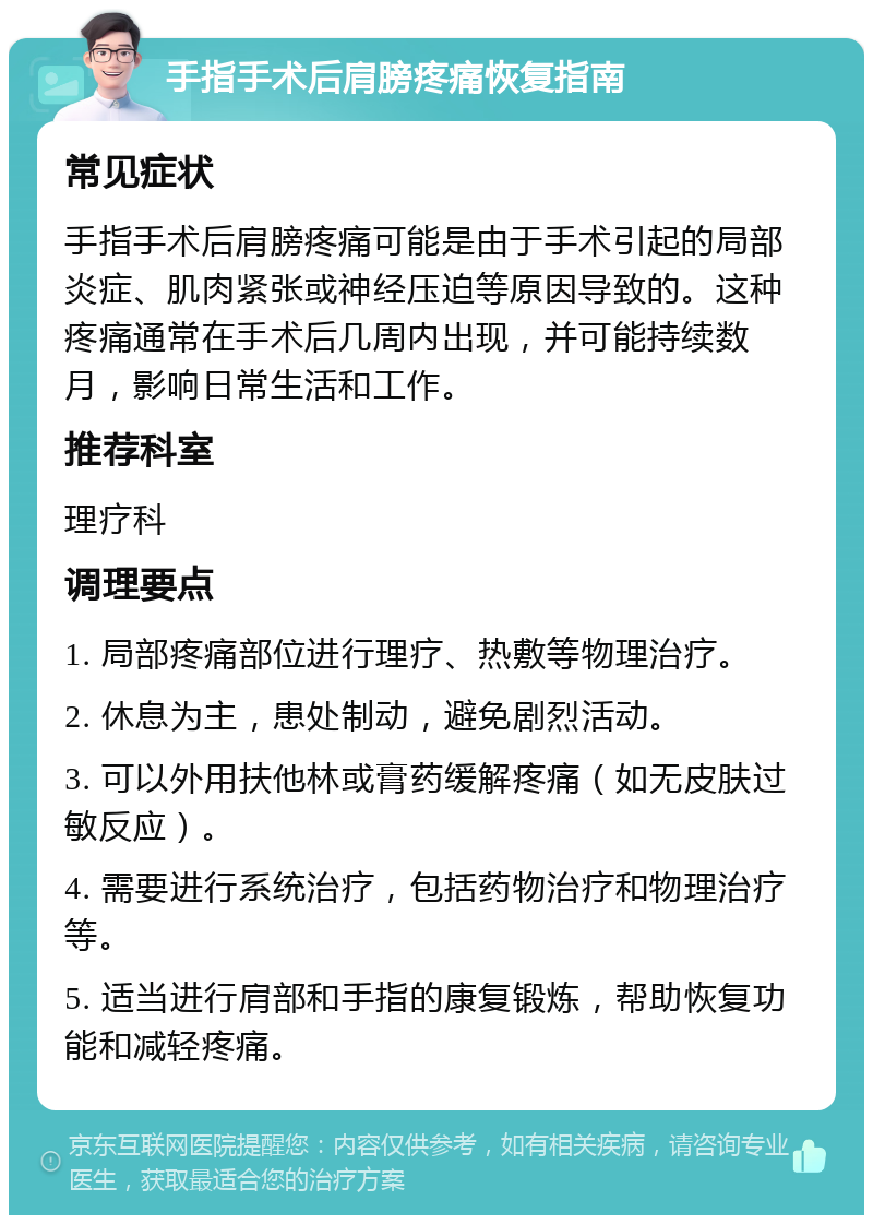 手指手术后肩膀疼痛恢复指南 常见症状 手指手术后肩膀疼痛可能是由于手术引起的局部炎症、肌肉紧张或神经压迫等原因导致的。这种疼痛通常在手术后几周内出现，并可能持续数月，影响日常生活和工作。 推荐科室 理疗科 调理要点 1. 局部疼痛部位进行理疗、热敷等物理治疗。 2. 休息为主，患处制动，避免剧烈活动。 3. 可以外用扶他林或膏药缓解疼痛（如无皮肤过敏反应）。 4. 需要进行系统治疗，包括药物治疗和物理治疗等。 5. 适当进行肩部和手指的康复锻炼，帮助恢复功能和减轻疼痛。