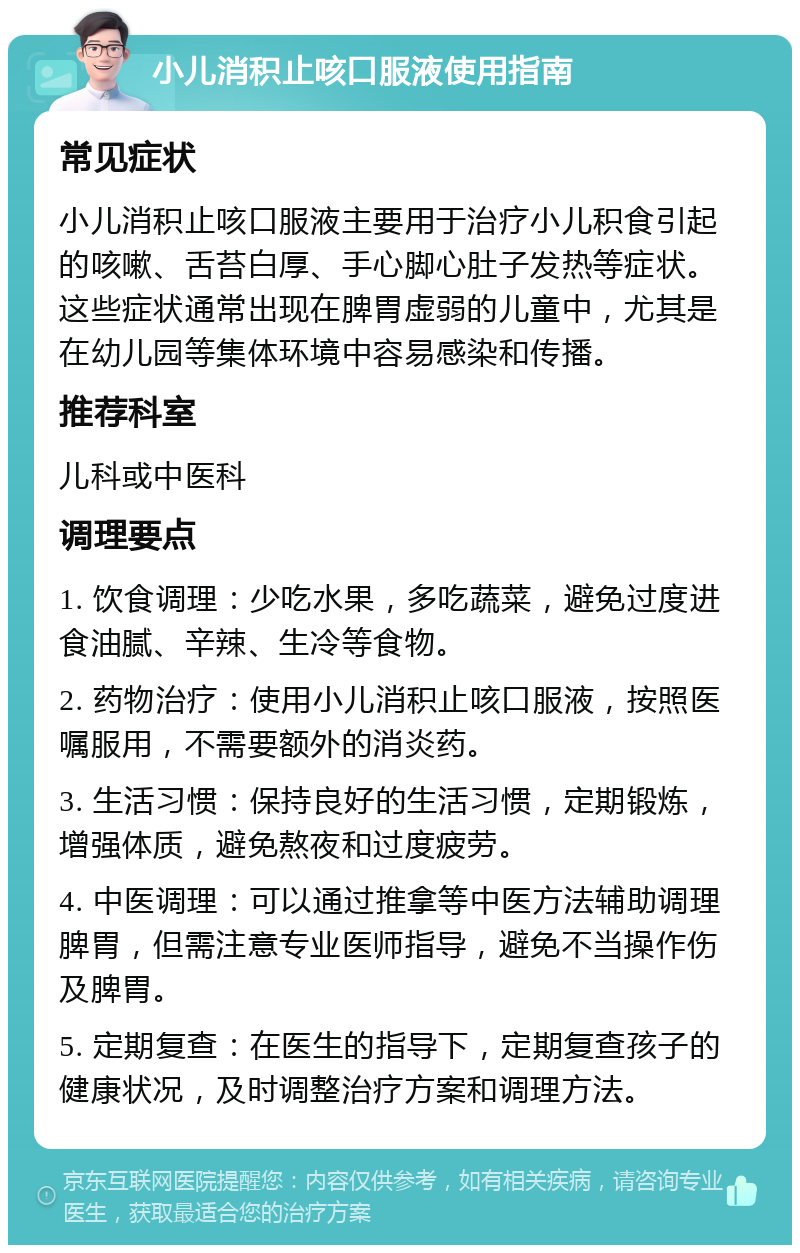 小儿消积止咳口服液使用指南 常见症状 小儿消积止咳口服液主要用于治疗小儿积食引起的咳嗽、舌苔白厚、手心脚心肚子发热等症状。这些症状通常出现在脾胃虚弱的儿童中，尤其是在幼儿园等集体环境中容易感染和传播。 推荐科室 儿科或中医科 调理要点 1. 饮食调理：少吃水果，多吃蔬菜，避免过度进食油腻、辛辣、生冷等食物。 2. 药物治疗：使用小儿消积止咳口服液，按照医嘱服用，不需要额外的消炎药。 3. 生活习惯：保持良好的生活习惯，定期锻炼，增强体质，避免熬夜和过度疲劳。 4. 中医调理：可以通过推拿等中医方法辅助调理脾胃，但需注意专业医师指导，避免不当操作伤及脾胃。 5. 定期复查：在医生的指导下，定期复查孩子的健康状况，及时调整治疗方案和调理方法。