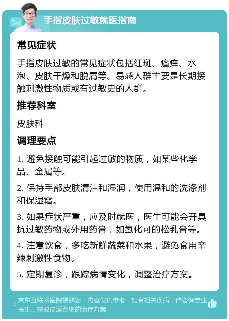 手指皮肤过敏就医指南 常见症状 手指皮肤过敏的常见症状包括红斑、瘙痒、水泡、皮肤干燥和脱屑等。易感人群主要是长期接触刺激性物质或有过敏史的人群。 推荐科室 皮肤科 调理要点 1. 避免接触可能引起过敏的物质，如某些化学品、金属等。 2. 保持手部皮肤清洁和湿润，使用温和的洗涤剂和保湿霜。 3. 如果症状严重，应及时就医，医生可能会开具抗过敏药物或外用药膏，如氢化可的松乳膏等。 4. 注意饮食，多吃新鲜蔬菜和水果，避免食用辛辣刺激性食物。 5. 定期复诊，跟踪病情变化，调整治疗方案。