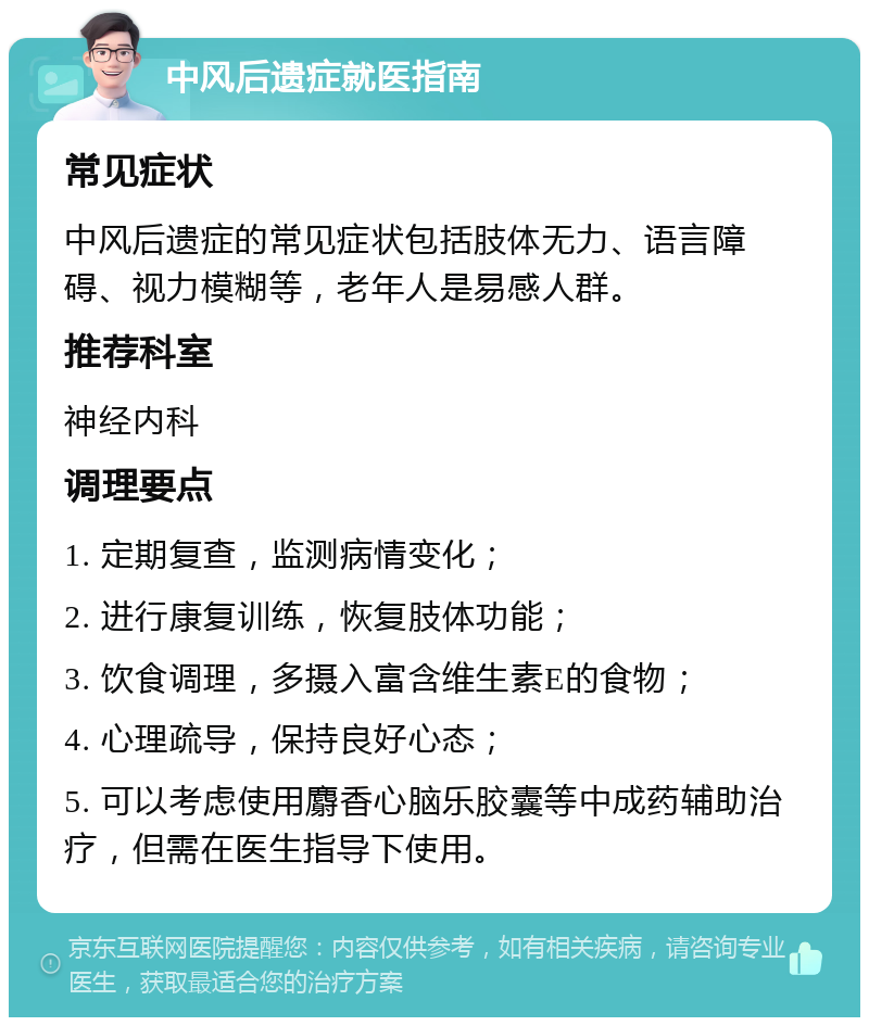 中风后遗症就医指南 常见症状 中风后遗症的常见症状包括肢体无力、语言障碍、视力模糊等，老年人是易感人群。 推荐科室 神经内科 调理要点 1. 定期复查，监测病情变化； 2. 进行康复训练，恢复肢体功能； 3. 饮食调理，多摄入富含维生素E的食物； 4. 心理疏导，保持良好心态； 5. 可以考虑使用麝香心脑乐胶囊等中成药辅助治疗，但需在医生指导下使用。