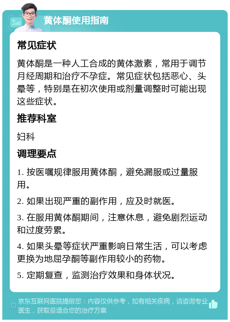 黄体酮使用指南 常见症状 黄体酮是一种人工合成的黄体激素，常用于调节月经周期和治疗不孕症。常见症状包括恶心、头晕等，特别是在初次使用或剂量调整时可能出现这些症状。 推荐科室 妇科 调理要点 1. 按医嘱规律服用黄体酮，避免漏服或过量服用。 2. 如果出现严重的副作用，应及时就医。 3. 在服用黄体酮期间，注意休息，避免剧烈运动和过度劳累。 4. 如果头晕等症状严重影响日常生活，可以考虑更换为地屈孕酮等副作用较小的药物。 5. 定期复查，监测治疗效果和身体状况。