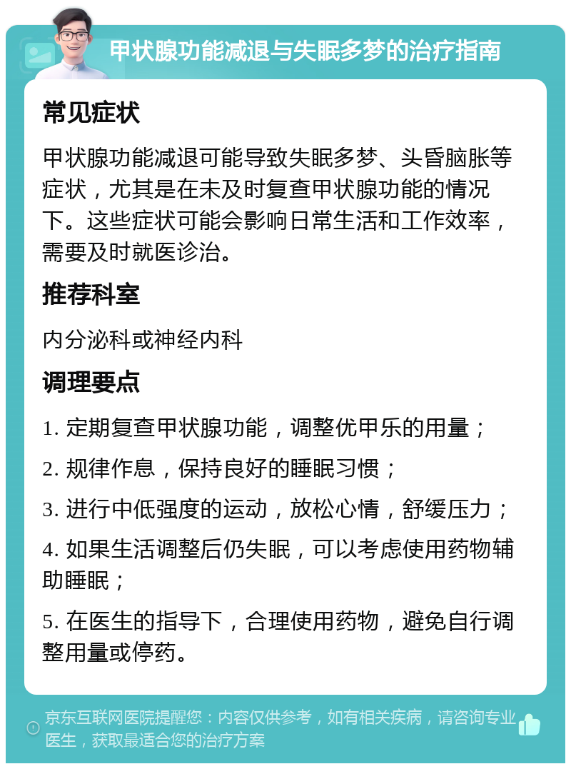 甲状腺功能减退与失眠多梦的治疗指南 常见症状 甲状腺功能减退可能导致失眠多梦、头昏脑胀等症状，尤其是在未及时复查甲状腺功能的情况下。这些症状可能会影响日常生活和工作效率，需要及时就医诊治。 推荐科室 内分泌科或神经内科 调理要点 1. 定期复查甲状腺功能，调整优甲乐的用量； 2. 规律作息，保持良好的睡眠习惯； 3. 进行中低强度的运动，放松心情，舒缓压力； 4. 如果生活调整后仍失眠，可以考虑使用药物辅助睡眠； 5. 在医生的指导下，合理使用药物，避免自行调整用量或停药。