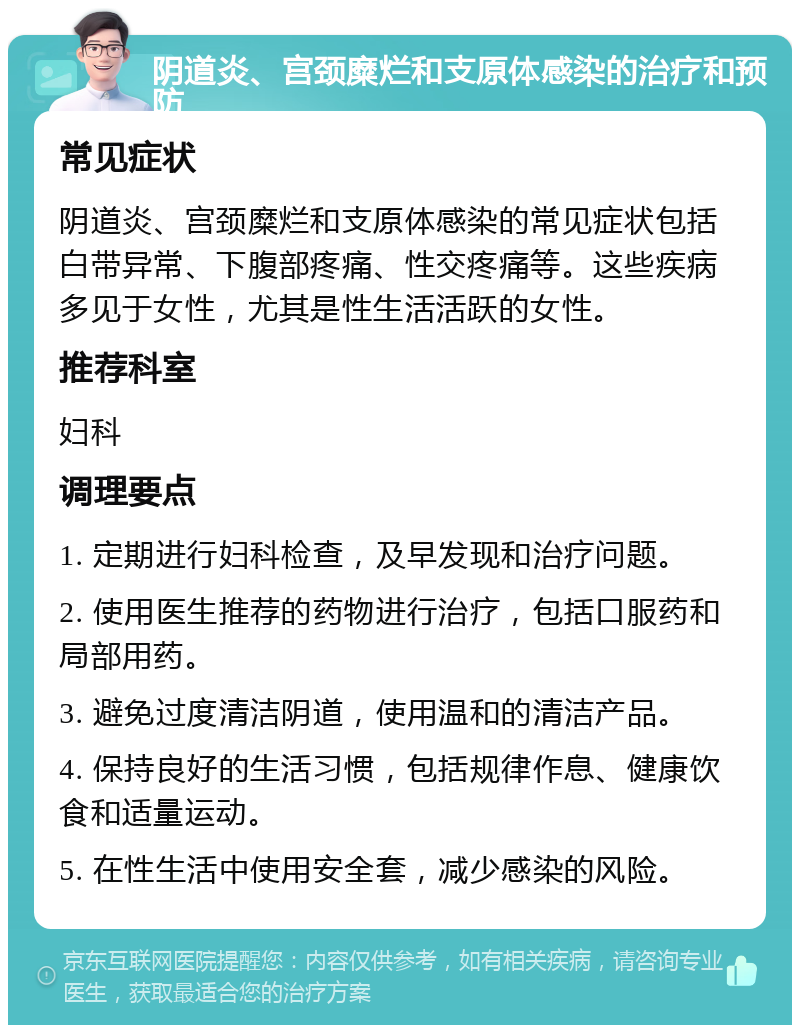 阴道炎、宫颈糜烂和支原体感染的治疗和预防 常见症状 阴道炎、宫颈糜烂和支原体感染的常见症状包括白带异常、下腹部疼痛、性交疼痛等。这些疾病多见于女性，尤其是性生活活跃的女性。 推荐科室 妇科 调理要点 1. 定期进行妇科检查，及早发现和治疗问题。 2. 使用医生推荐的药物进行治疗，包括口服药和局部用药。 3. 避免过度清洁阴道，使用温和的清洁产品。 4. 保持良好的生活习惯，包括规律作息、健康饮食和适量运动。 5. 在性生活中使用安全套，减少感染的风险。