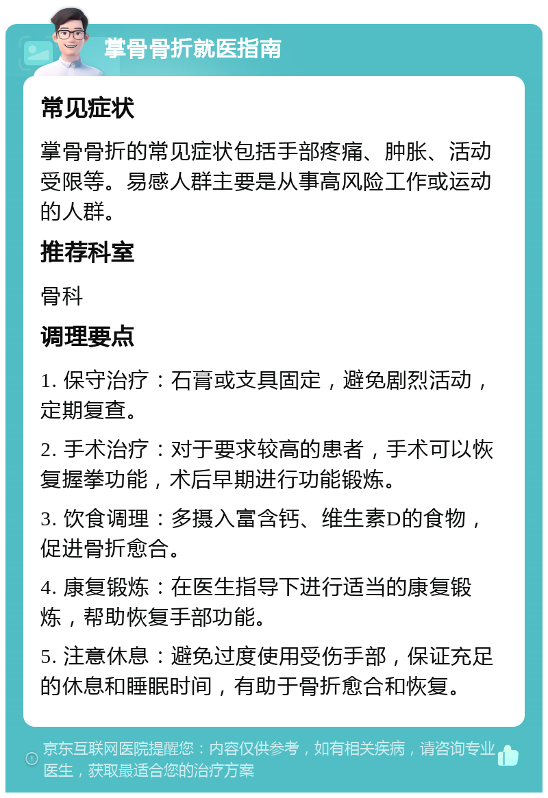 掌骨骨折就医指南 常见症状 掌骨骨折的常见症状包括手部疼痛、肿胀、活动受限等。易感人群主要是从事高风险工作或运动的人群。 推荐科室 骨科 调理要点 1. 保守治疗：石膏或支具固定，避免剧烈活动，定期复查。 2. 手术治疗：对于要求较高的患者，手术可以恢复握拳功能，术后早期进行功能锻炼。 3. 饮食调理：多摄入富含钙、维生素D的食物，促进骨折愈合。 4. 康复锻炼：在医生指导下进行适当的康复锻炼，帮助恢复手部功能。 5. 注意休息：避免过度使用受伤手部，保证充足的休息和睡眠时间，有助于骨折愈合和恢复。