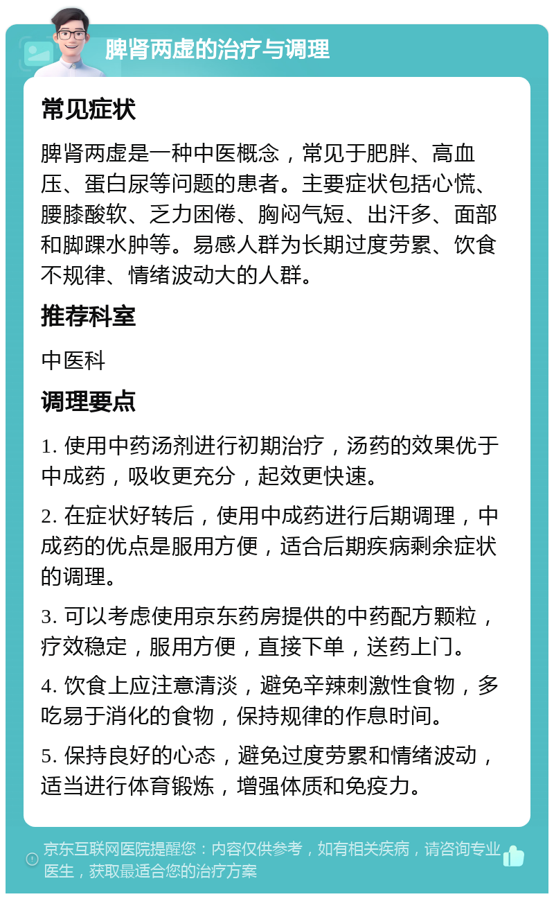 脾肾两虚的治疗与调理 常见症状 脾肾两虚是一种中医概念，常见于肥胖、高血压、蛋白尿等问题的患者。主要症状包括心慌、腰膝酸软、乏力困倦、胸闷气短、出汗多、面部和脚踝水肿等。易感人群为长期过度劳累、饮食不规律、情绪波动大的人群。 推荐科室 中医科 调理要点 1. 使用中药汤剂进行初期治疗，汤药的效果优于中成药，吸收更充分，起效更快速。 2. 在症状好转后，使用中成药进行后期调理，中成药的优点是服用方便，适合后期疾病剩余症状的调理。 3. 可以考虑使用京东药房提供的中药配方颗粒，疗效稳定，服用方便，直接下单，送药上门。 4. 饮食上应注意清淡，避免辛辣刺激性食物，多吃易于消化的食物，保持规律的作息时间。 5. 保持良好的心态，避免过度劳累和情绪波动，适当进行体育锻炼，增强体质和免疫力。