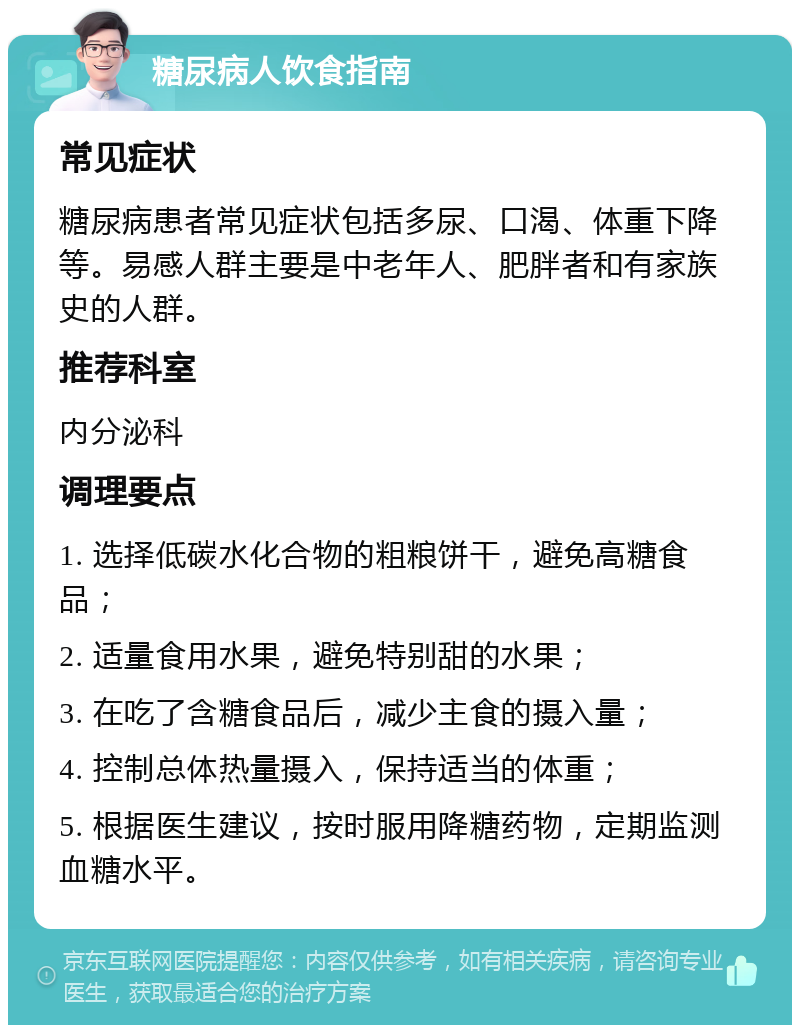 糖尿病人饮食指南 常见症状 糖尿病患者常见症状包括多尿、口渴、体重下降等。易感人群主要是中老年人、肥胖者和有家族史的人群。 推荐科室 内分泌科 调理要点 1. 选择低碳水化合物的粗粮饼干，避免高糖食品； 2. 适量食用水果，避免特别甜的水果； 3. 在吃了含糖食品后，减少主食的摄入量； 4. 控制总体热量摄入，保持适当的体重； 5. 根据医生建议，按时服用降糖药物，定期监测血糖水平。