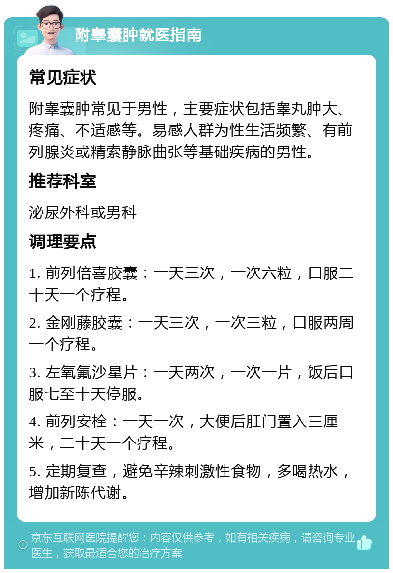 附睾囊肿就医指南 常见症状 附睾囊肿常见于男性，主要症状包括睾丸肿大、疼痛、不适感等。易感人群为性生活频繁、有前列腺炎或精索静脉曲张等基础疾病的男性。 推荐科室 泌尿外科或男科 调理要点 1. 前列倍喜胶囊：一天三次，一次六粒，口服二十天一个疗程。 2. 金刚藤胶囊：一天三次，一次三粒，口服两周一个疗程。 3. 左氧氟沙星片：一天两次，一次一片，饭后口服七至十天停服。 4. 前列安栓：一天一次，大便后肛门置入三厘米，二十天一个疗程。 5. 定期复查，避免辛辣刺激性食物，多喝热水，增加新陈代谢。