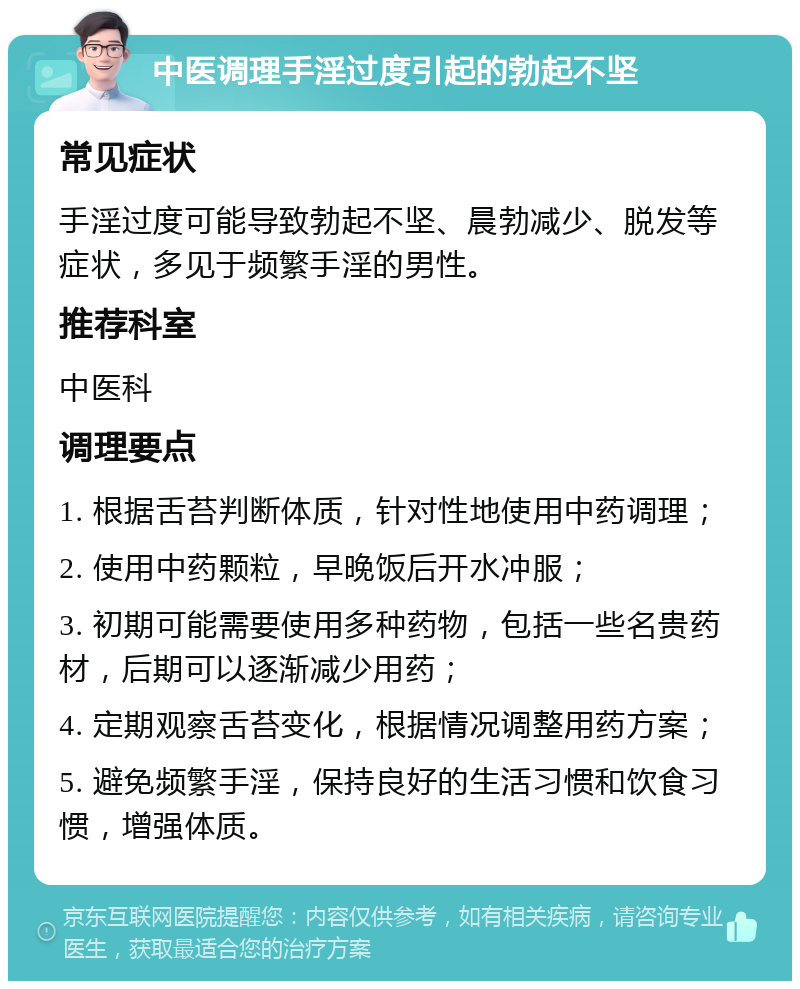 中医调理手淫过度引起的勃起不坚 常见症状 手淫过度可能导致勃起不坚、晨勃减少、脱发等症状，多见于频繁手淫的男性。 推荐科室 中医科 调理要点 1. 根据舌苔判断体质，针对性地使用中药调理； 2. 使用中药颗粒，早晚饭后开水冲服； 3. 初期可能需要使用多种药物，包括一些名贵药材，后期可以逐渐减少用药； 4. 定期观察舌苔变化，根据情况调整用药方案； 5. 避免频繁手淫，保持良好的生活习惯和饮食习惯，增强体质。