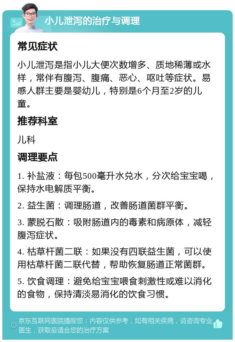 小儿泄泻的治疗与调理 常见症状 小儿泄泻是指小儿大便次数增多、质地稀薄或水样，常伴有腹泻、腹痛、恶心、呕吐等症状。易感人群主要是婴幼儿，特别是6个月至2岁的儿童。 推荐科室 儿科 调理要点 1. 补盐液：每包500毫升水兑水，分次给宝宝喝，保持水电解质平衡。 2. 益生菌：调理肠道，改善肠道菌群平衡。 3. 蒙脱石散：吸附肠道内的毒素和病原体，减轻腹泻症状。 4. 枯草杆菌二联：如果没有四联益生菌，可以使用枯草杆菌二联代替，帮助恢复肠道正常菌群。 5. 饮食调理：避免给宝宝喂食刺激性或难以消化的食物，保持清淡易消化的饮食习惯。