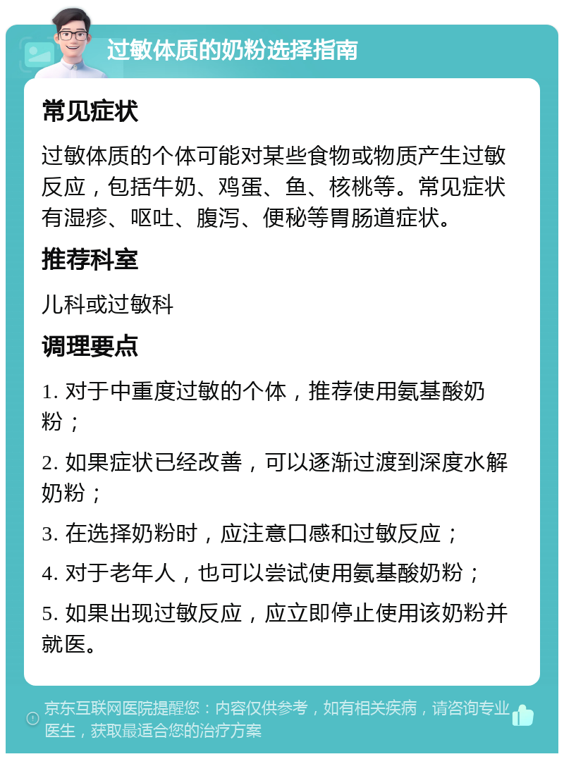 过敏体质的奶粉选择指南 常见症状 过敏体质的个体可能对某些食物或物质产生过敏反应，包括牛奶、鸡蛋、鱼、核桃等。常见症状有湿疹、呕吐、腹泻、便秘等胃肠道症状。 推荐科室 儿科或过敏科 调理要点 1. 对于中重度过敏的个体，推荐使用氨基酸奶粉； 2. 如果症状已经改善，可以逐渐过渡到深度水解奶粉； 3. 在选择奶粉时，应注意口感和过敏反应； 4. 对于老年人，也可以尝试使用氨基酸奶粉； 5. 如果出现过敏反应，应立即停止使用该奶粉并就医。