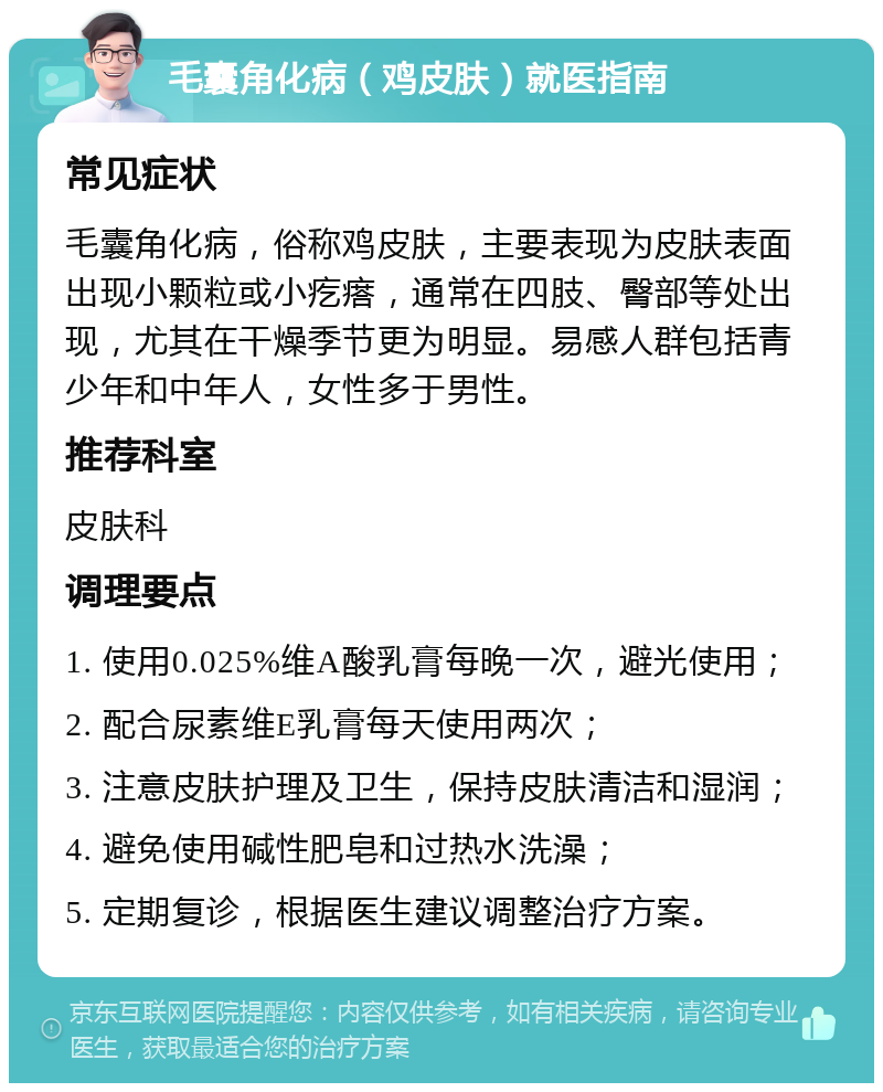 毛囊角化病（鸡皮肤）就医指南 常见症状 毛囊角化病，俗称鸡皮肤，主要表现为皮肤表面出现小颗粒或小疙瘩，通常在四肢、臀部等处出现，尤其在干燥季节更为明显。易感人群包括青少年和中年人，女性多于男性。 推荐科室 皮肤科 调理要点 1. 使用0.025%维A酸乳膏每晚一次，避光使用； 2. 配合尿素维E乳膏每天使用两次； 3. 注意皮肤护理及卫生，保持皮肤清洁和湿润； 4. 避免使用碱性肥皂和过热水洗澡； 5. 定期复诊，根据医生建议调整治疗方案。