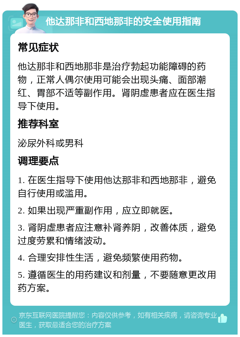 他达那非和西地那非的安全使用指南 常见症状 他达那非和西地那非是治疗勃起功能障碍的药物，正常人偶尔使用可能会出现头痛、面部潮红、胃部不适等副作用。肾阴虚患者应在医生指导下使用。 推荐科室 泌尿外科或男科 调理要点 1. 在医生指导下使用他达那非和西地那非，避免自行使用或滥用。 2. 如果出现严重副作用，应立即就医。 3. 肾阴虚患者应注意补肾养阴，改善体质，避免过度劳累和情绪波动。 4. 合理安排性生活，避免频繁使用药物。 5. 遵循医生的用药建议和剂量，不要随意更改用药方案。