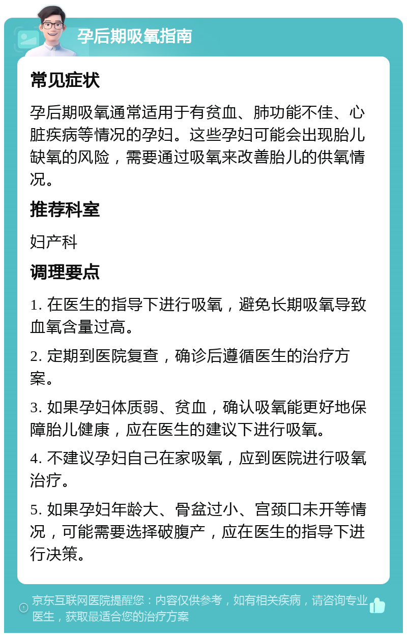 孕后期吸氧指南 常见症状 孕后期吸氧通常适用于有贫血、肺功能不佳、心脏疾病等情况的孕妇。这些孕妇可能会出现胎儿缺氧的风险，需要通过吸氧来改善胎儿的供氧情况。 推荐科室 妇产科 调理要点 1. 在医生的指导下进行吸氧，避免长期吸氧导致血氧含量过高。 2. 定期到医院复查，确诊后遵循医生的治疗方案。 3. 如果孕妇体质弱、贫血，确认吸氧能更好地保障胎儿健康，应在医生的建议下进行吸氧。 4. 不建议孕妇自己在家吸氧，应到医院进行吸氧治疗。 5. 如果孕妇年龄大、骨盆过小、宫颈口未开等情况，可能需要选择破腹产，应在医生的指导下进行决策。