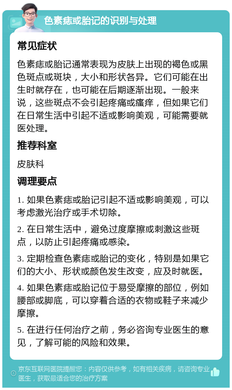 色素痣或胎记的识别与处理 常见症状 色素痣或胎记通常表现为皮肤上出现的褐色或黑色斑点或斑块，大小和形状各异。它们可能在出生时就存在，也可能在后期逐渐出现。一般来说，这些斑点不会引起疼痛或瘙痒，但如果它们在日常生活中引起不适或影响美观，可能需要就医处理。 推荐科室 皮肤科 调理要点 1. 如果色素痣或胎记引起不适或影响美观，可以考虑激光治疗或手术切除。 2. 在日常生活中，避免过度摩擦或刺激这些斑点，以防止引起疼痛或感染。 3. 定期检查色素痣或胎记的变化，特别是如果它们的大小、形状或颜色发生改变，应及时就医。 4. 如果色素痣或胎记位于易受摩擦的部位，例如腰部或脚底，可以穿着合适的衣物或鞋子来减少摩擦。 5. 在进行任何治疗之前，务必咨询专业医生的意见，了解可能的风险和效果。