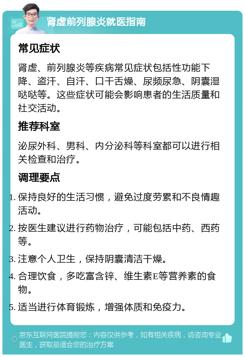 肾虚前列腺炎就医指南 常见症状 肾虚、前列腺炎等疾病常见症状包括性功能下降、盗汗、自汗、口干舌燥、尿频尿急、阴囊湿哒哒等。这些症状可能会影响患者的生活质量和社交活动。 推荐科室 泌尿外科、男科、内分泌科等科室都可以进行相关检查和治疗。 调理要点 保持良好的生活习惯，避免过度劳累和不良情趣活动。 按医生建议进行药物治疗，可能包括中药、西药等。 注意个人卫生，保持阴囊清洁干燥。 合理饮食，多吃富含锌、维生素E等营养素的食物。 适当进行体育锻炼，增强体质和免疫力。