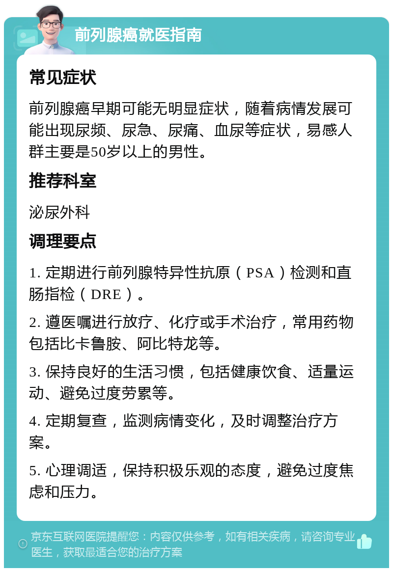 前列腺癌就医指南 常见症状 前列腺癌早期可能无明显症状，随着病情发展可能出现尿频、尿急、尿痛、血尿等症状，易感人群主要是50岁以上的男性。 推荐科室 泌尿外科 调理要点 1. 定期进行前列腺特异性抗原（PSA）检测和直肠指检（DRE）。 2. 遵医嘱进行放疗、化疗或手术治疗，常用药物包括比卡鲁胺、阿比特龙等。 3. 保持良好的生活习惯，包括健康饮食、适量运动、避免过度劳累等。 4. 定期复查，监测病情变化，及时调整治疗方案。 5. 心理调适，保持积极乐观的态度，避免过度焦虑和压力。