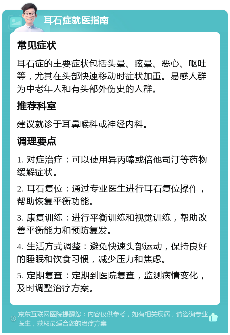 耳石症就医指南 常见症状 耳石症的主要症状包括头晕、眩晕、恶心、呕吐等，尤其在头部快速移动时症状加重。易感人群为中老年人和有头部外伤史的人群。 推荐科室 建议就诊于耳鼻喉科或神经内科。 调理要点 1. 对症治疗：可以使用异丙嗪或倍他司汀等药物缓解症状。 2. 耳石复位：通过专业医生进行耳石复位操作，帮助恢复平衡功能。 3. 康复训练：进行平衡训练和视觉训练，帮助改善平衡能力和预防复发。 4. 生活方式调整：避免快速头部运动，保持良好的睡眠和饮食习惯，减少压力和焦虑。 5. 定期复查：定期到医院复查，监测病情变化，及时调整治疗方案。