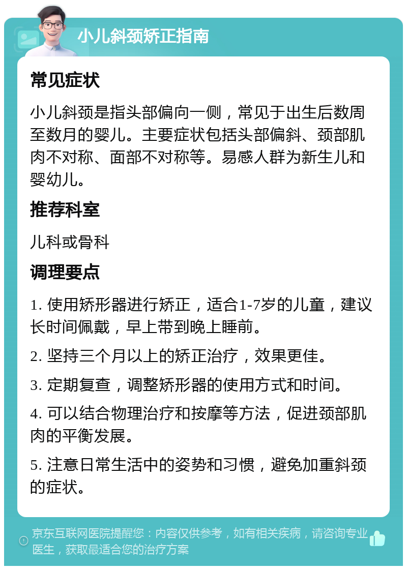 小儿斜颈矫正指南 常见症状 小儿斜颈是指头部偏向一侧，常见于出生后数周至数月的婴儿。主要症状包括头部偏斜、颈部肌肉不对称、面部不对称等。易感人群为新生儿和婴幼儿。 推荐科室 儿科或骨科 调理要点 1. 使用矫形器进行矫正，适合1-7岁的儿童，建议长时间佩戴，早上带到晚上睡前。 2. 坚持三个月以上的矫正治疗，效果更佳。 3. 定期复查，调整矫形器的使用方式和时间。 4. 可以结合物理治疗和按摩等方法，促进颈部肌肉的平衡发展。 5. 注意日常生活中的姿势和习惯，避免加重斜颈的症状。