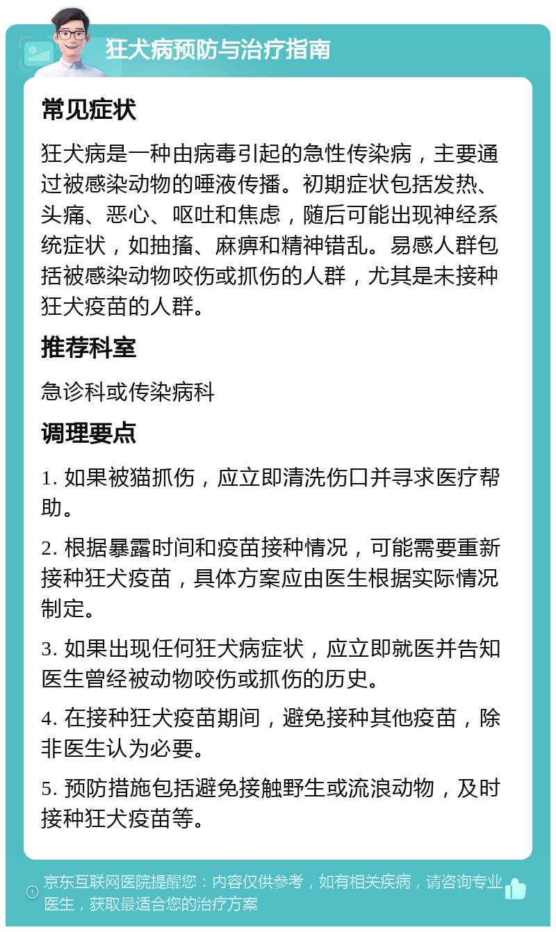 狂犬病预防与治疗指南 常见症状 狂犬病是一种由病毒引起的急性传染病，主要通过被感染动物的唾液传播。初期症状包括发热、头痛、恶心、呕吐和焦虑，随后可能出现神经系统症状，如抽搐、麻痹和精神错乱。易感人群包括被感染动物咬伤或抓伤的人群，尤其是未接种狂犬疫苗的人群。 推荐科室 急诊科或传染病科 调理要点 1. 如果被猫抓伤，应立即清洗伤口并寻求医疗帮助。 2. 根据暴露时间和疫苗接种情况，可能需要重新接种狂犬疫苗，具体方案应由医生根据实际情况制定。 3. 如果出现任何狂犬病症状，应立即就医并告知医生曾经被动物咬伤或抓伤的历史。 4. 在接种狂犬疫苗期间，避免接种其他疫苗，除非医生认为必要。 5. 预防措施包括避免接触野生或流浪动物，及时接种狂犬疫苗等。