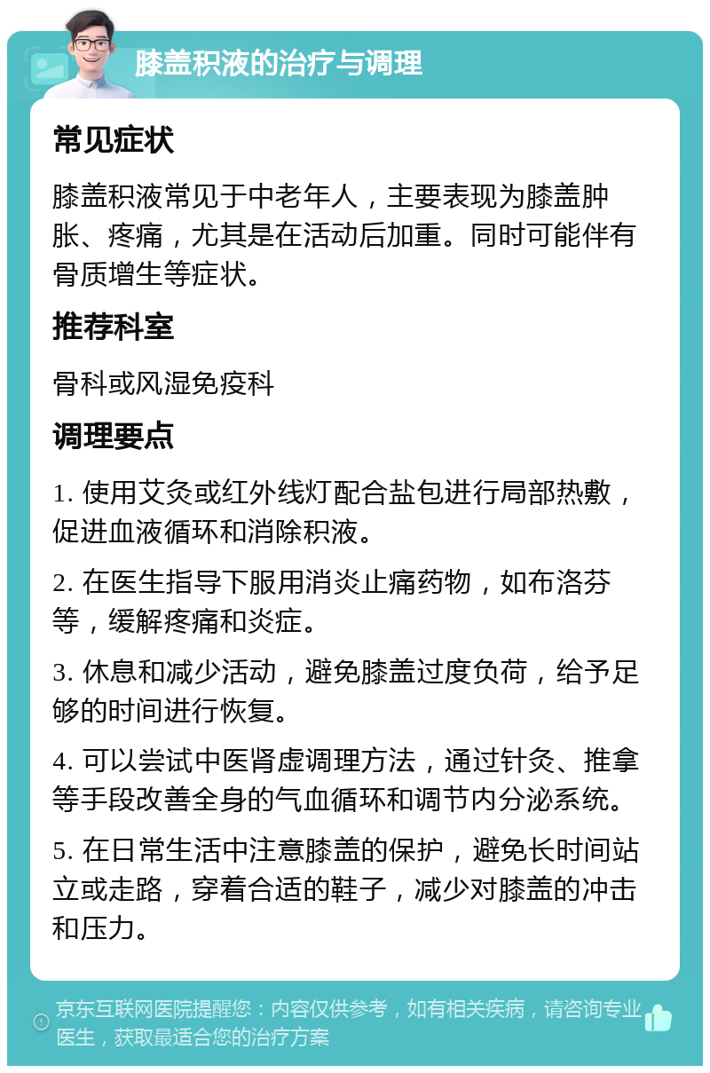 膝盖积液的治疗与调理 常见症状 膝盖积液常见于中老年人，主要表现为膝盖肿胀、疼痛，尤其是在活动后加重。同时可能伴有骨质增生等症状。 推荐科室 骨科或风湿免疫科 调理要点 1. 使用艾灸或红外线灯配合盐包进行局部热敷，促进血液循环和消除积液。 2. 在医生指导下服用消炎止痛药物，如布洛芬等，缓解疼痛和炎症。 3. 休息和减少活动，避免膝盖过度负荷，给予足够的时间进行恢复。 4. 可以尝试中医肾虚调理方法，通过针灸、推拿等手段改善全身的气血循环和调节内分泌系统。 5. 在日常生活中注意膝盖的保护，避免长时间站立或走路，穿着合适的鞋子，减少对膝盖的冲击和压力。