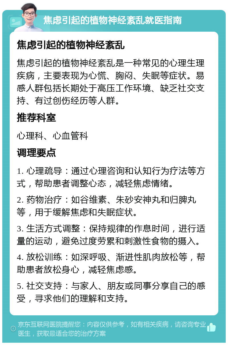 焦虑引起的植物神经紊乱就医指南 焦虑引起的植物神经紊乱 焦虑引起的植物神经紊乱是一种常见的心理生理疾病，主要表现为心慌、胸闷、失眠等症状。易感人群包括长期处于高压工作环境、缺乏社交支持、有过创伤经历等人群。 推荐科室 心理科、心血管科 调理要点 1. 心理疏导：通过心理咨询和认知行为疗法等方式，帮助患者调整心态，减轻焦虑情绪。 2. 药物治疗：如谷维素、朱砂安神丸和归脾丸等，用于缓解焦虑和失眠症状。 3. 生活方式调整：保持规律的作息时间，进行适量的运动，避免过度劳累和刺激性食物的摄入。 4. 放松训练：如深呼吸、渐进性肌肉放松等，帮助患者放松身心，减轻焦虑感。 5. 社交支持：与家人、朋友或同事分享自己的感受，寻求他们的理解和支持。