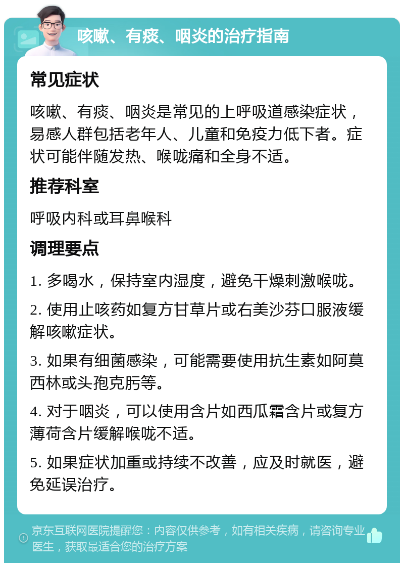 咳嗽、有痰、咽炎的治疗指南 常见症状 咳嗽、有痰、咽炎是常见的上呼吸道感染症状，易感人群包括老年人、儿童和免疫力低下者。症状可能伴随发热、喉咙痛和全身不适。 推荐科室 呼吸内科或耳鼻喉科 调理要点 1. 多喝水，保持室内湿度，避免干燥刺激喉咙。 2. 使用止咳药如复方甘草片或右美沙芬口服液缓解咳嗽症状。 3. 如果有细菌感染，可能需要使用抗生素如阿莫西林或头孢克肟等。 4. 对于咽炎，可以使用含片如西瓜霜含片或复方薄荷含片缓解喉咙不适。 5. 如果症状加重或持续不改善，应及时就医，避免延误治疗。