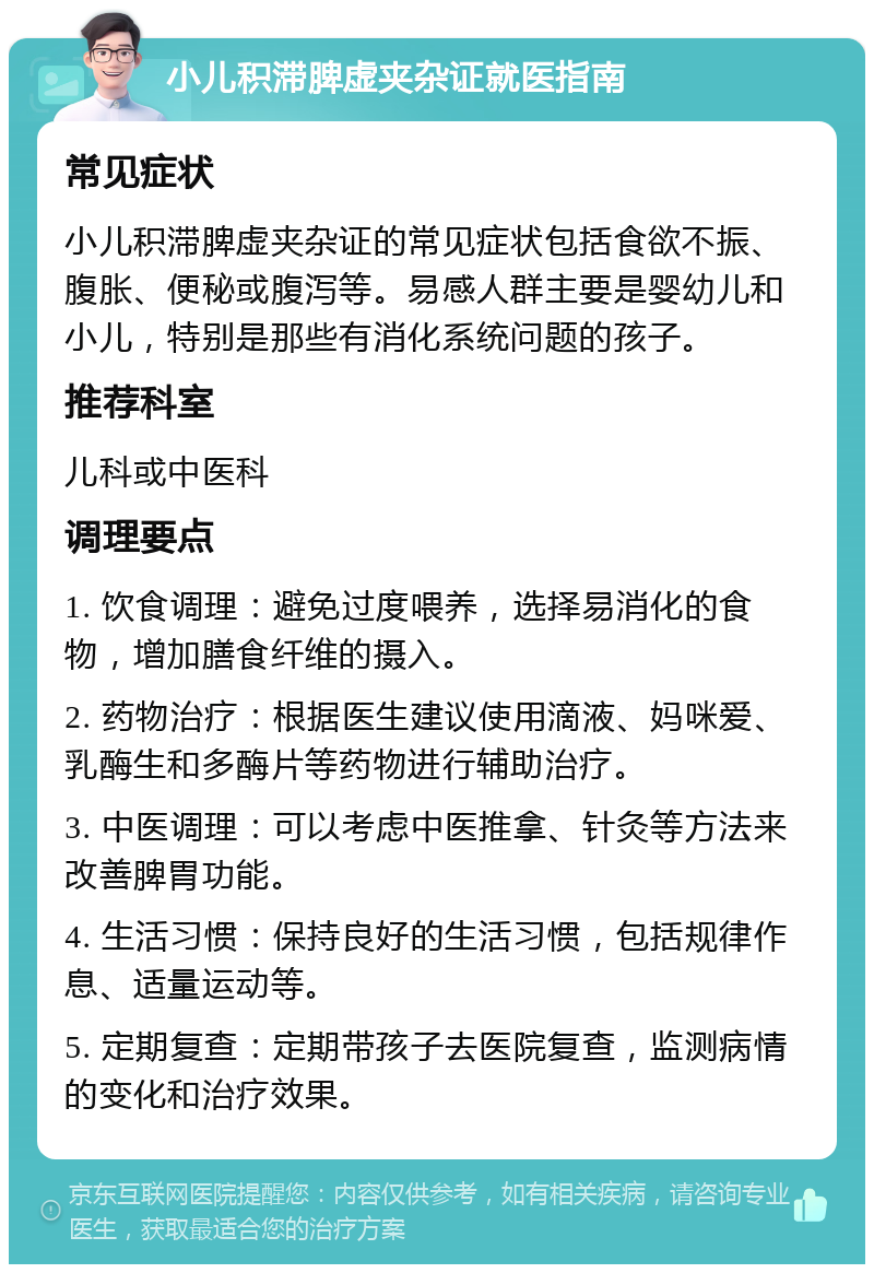 小儿积滞脾虚夹杂证就医指南 常见症状 小儿积滞脾虚夹杂证的常见症状包括食欲不振、腹胀、便秘或腹泻等。易感人群主要是婴幼儿和小儿，特别是那些有消化系统问题的孩子。 推荐科室 儿科或中医科 调理要点 1. 饮食调理：避免过度喂养，选择易消化的食物，增加膳食纤维的摄入。 2. 药物治疗：根据医生建议使用滴液、妈咪爱、乳酶生和多酶片等药物进行辅助治疗。 3. 中医调理：可以考虑中医推拿、针灸等方法来改善脾胃功能。 4. 生活习惯：保持良好的生活习惯，包括规律作息、适量运动等。 5. 定期复查：定期带孩子去医院复查，监测病情的变化和治疗效果。