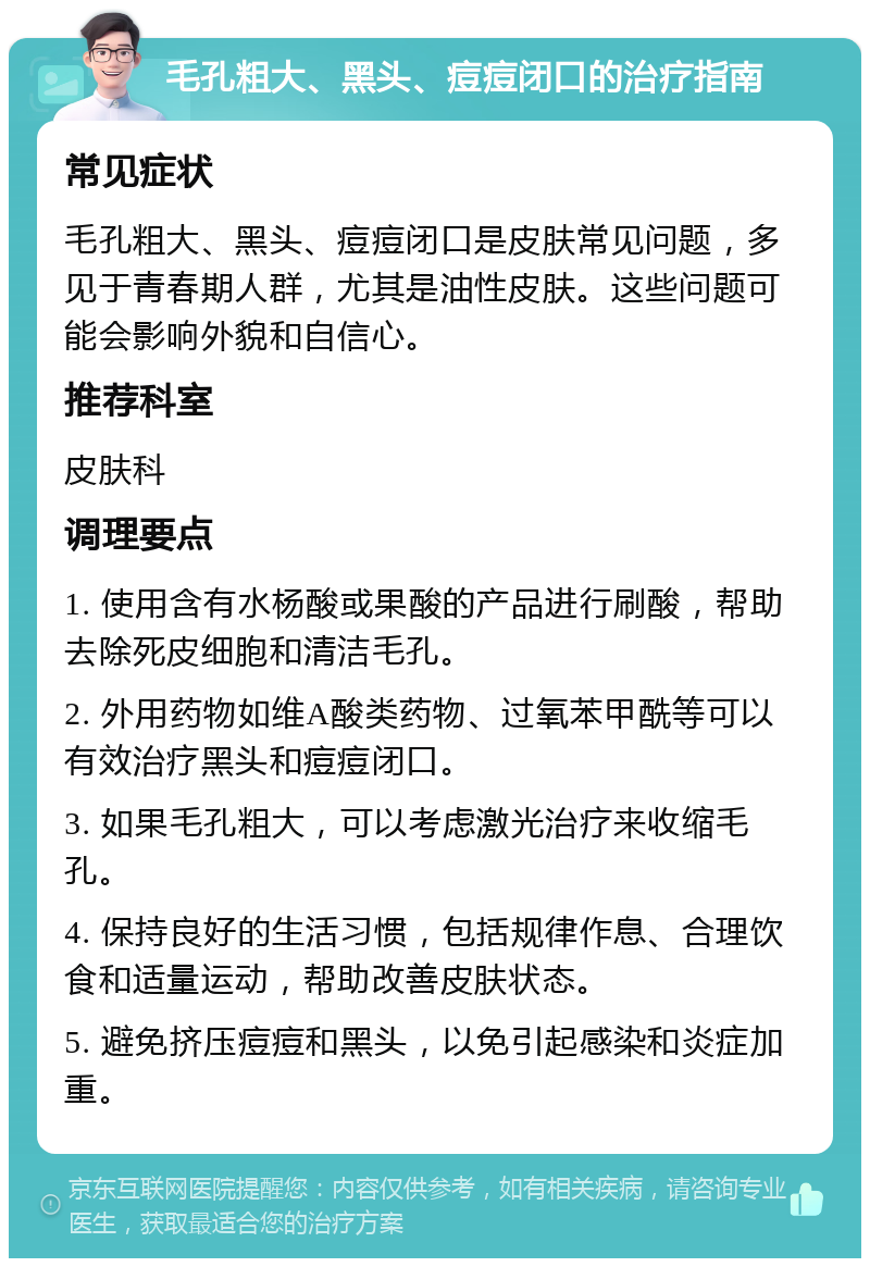 毛孔粗大、黑头、痘痘闭口的治疗指南 常见症状 毛孔粗大、黑头、痘痘闭口是皮肤常见问题，多见于青春期人群，尤其是油性皮肤。这些问题可能会影响外貌和自信心。 推荐科室 皮肤科 调理要点 1. 使用含有水杨酸或果酸的产品进行刷酸，帮助去除死皮细胞和清洁毛孔。 2. 外用药物如维A酸类药物、过氧苯甲酰等可以有效治疗黑头和痘痘闭口。 3. 如果毛孔粗大，可以考虑激光治疗来收缩毛孔。 4. 保持良好的生活习惯，包括规律作息、合理饮食和适量运动，帮助改善皮肤状态。 5. 避免挤压痘痘和黑头，以免引起感染和炎症加重。