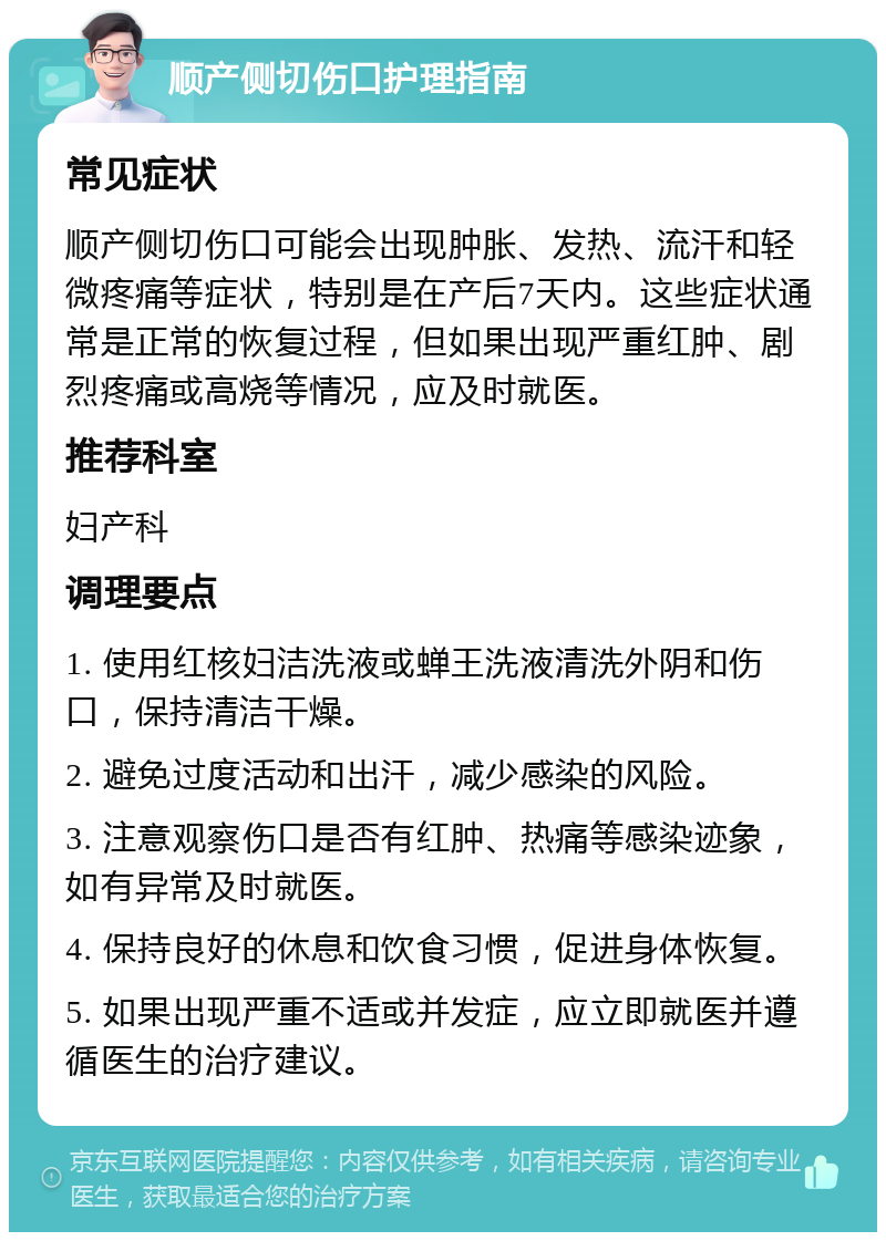 顺产侧切伤口护理指南 常见症状 顺产侧切伤口可能会出现肿胀、发热、流汗和轻微疼痛等症状，特别是在产后7天内。这些症状通常是正常的恢复过程，但如果出现严重红肿、剧烈疼痛或高烧等情况，应及时就医。 推荐科室 妇产科 调理要点 1. 使用红核妇洁洗液或蝉王洗液清洗外阴和伤口，保持清洁干燥。 2. 避免过度活动和出汗，减少感染的风险。 3. 注意观察伤口是否有红肿、热痛等感染迹象，如有异常及时就医。 4. 保持良好的休息和饮食习惯，促进身体恢复。 5. 如果出现严重不适或并发症，应立即就医并遵循医生的治疗建议。