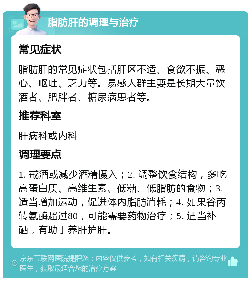 脂肪肝的调理与治疗 常见症状 脂肪肝的常见症状包括肝区不适、食欲不振、恶心、呕吐、乏力等。易感人群主要是长期大量饮酒者、肥胖者、糖尿病患者等。 推荐科室 肝病科或内科 调理要点 1. 戒酒或减少酒精摄入；2. 调整饮食结构，多吃高蛋白质、高维生素、低糖、低脂肪的食物；3. 适当增加运动，促进体内脂肪消耗；4. 如果谷丙转氨酶超过80，可能需要药物治疗；5. 适当补硒，有助于养肝护肝。