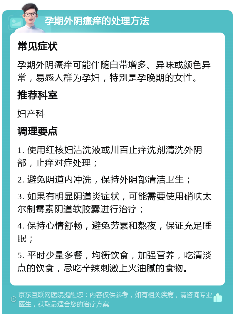 孕期外阴瘙痒的处理方法 常见症状 孕期外阴瘙痒可能伴随白带增多、异味或颜色异常，易感人群为孕妇，特别是孕晚期的女性。 推荐科室 妇产科 调理要点 1. 使用红核妇洁洗液或川百止痒洗剂清洗外阴部，止痒对症处理； 2. 避免阴道内冲洗，保持外阴部清洁卫生； 3. 如果有明显阴道炎症状，可能需要使用硝呋太尔制霉素阴道软胶囊进行治疗； 4. 保持心情舒畅，避免劳累和熬夜，保证充足睡眠； 5. 平时少量多餐，均衡饮食，加强营养，吃清淡点的饮食，忌吃辛辣刺激上火油腻的食物。