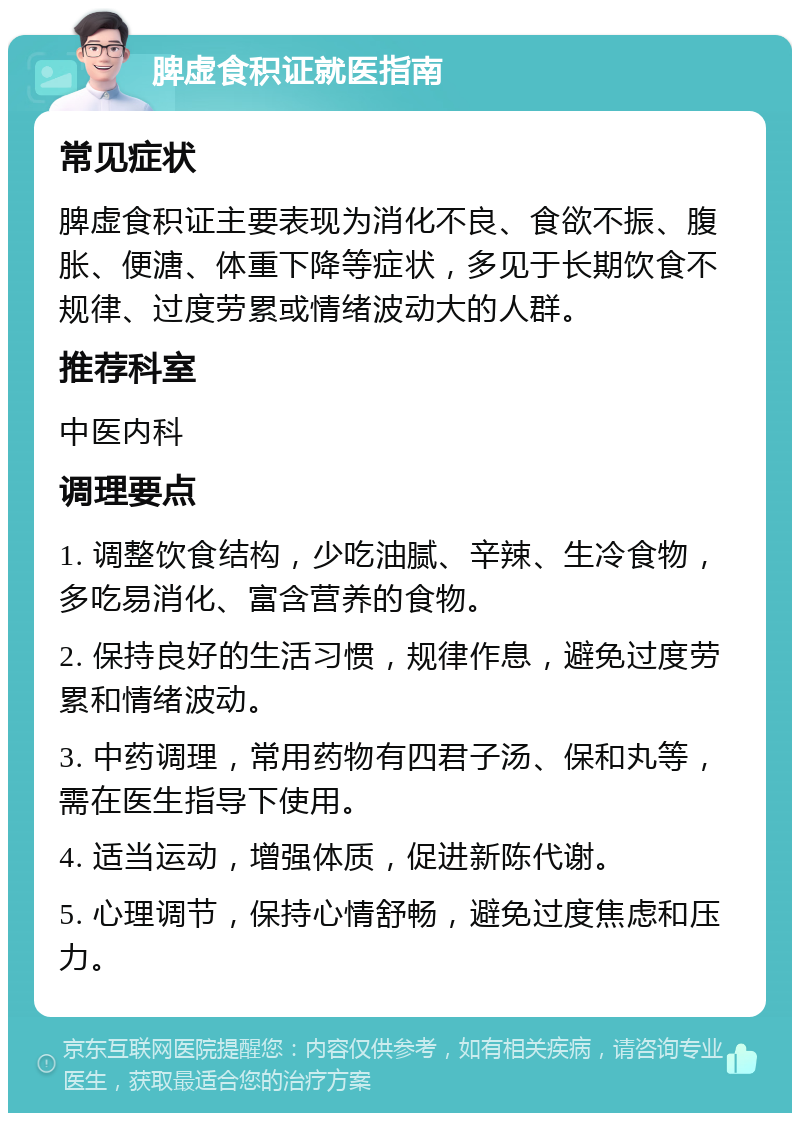 脾虚食积证就医指南 常见症状 脾虚食积证主要表现为消化不良、食欲不振、腹胀、便溏、体重下降等症状，多见于长期饮食不规律、过度劳累或情绪波动大的人群。 推荐科室 中医内科 调理要点 1. 调整饮食结构，少吃油腻、辛辣、生冷食物，多吃易消化、富含营养的食物。 2. 保持良好的生活习惯，规律作息，避免过度劳累和情绪波动。 3. 中药调理，常用药物有四君子汤、保和丸等，需在医生指导下使用。 4. 适当运动，增强体质，促进新陈代谢。 5. 心理调节，保持心情舒畅，避免过度焦虑和压力。