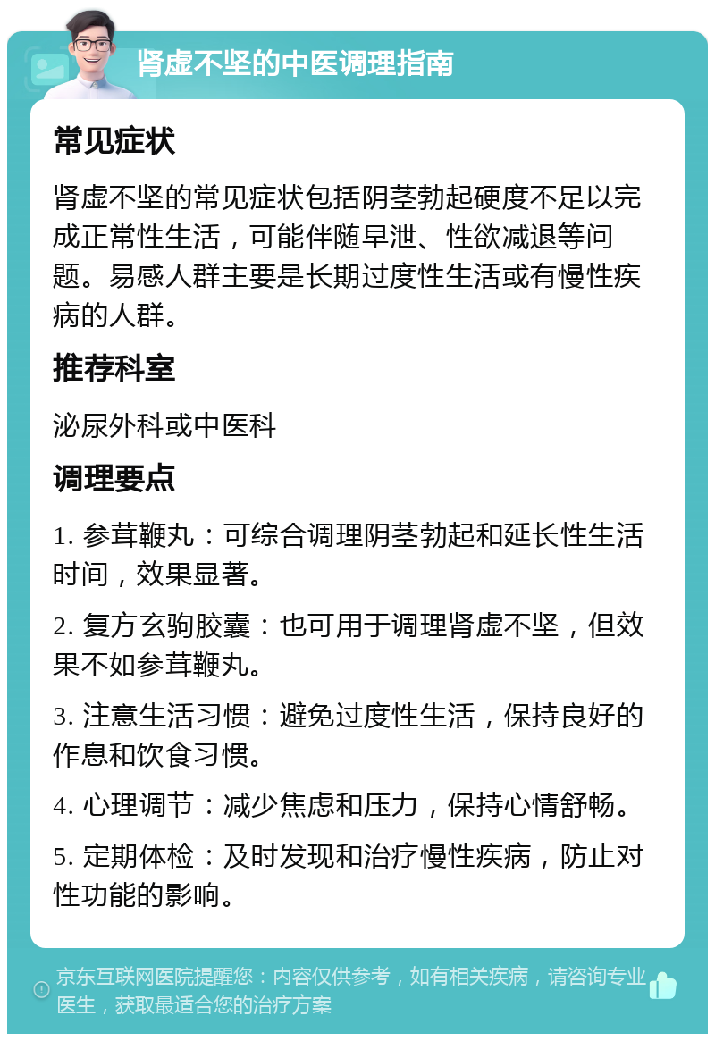 肾虚不坚的中医调理指南 常见症状 肾虚不坚的常见症状包括阴茎勃起硬度不足以完成正常性生活，可能伴随早泄、性欲减退等问题。易感人群主要是长期过度性生活或有慢性疾病的人群。 推荐科室 泌尿外科或中医科 调理要点 1. 参茸鞭丸：可综合调理阴茎勃起和延长性生活时间，效果显著。 2. 复方玄驹胶囊：也可用于调理肾虚不坚，但效果不如参茸鞭丸。 3. 注意生活习惯：避免过度性生活，保持良好的作息和饮食习惯。 4. 心理调节：减少焦虑和压力，保持心情舒畅。 5. 定期体检：及时发现和治疗慢性疾病，防止对性功能的影响。