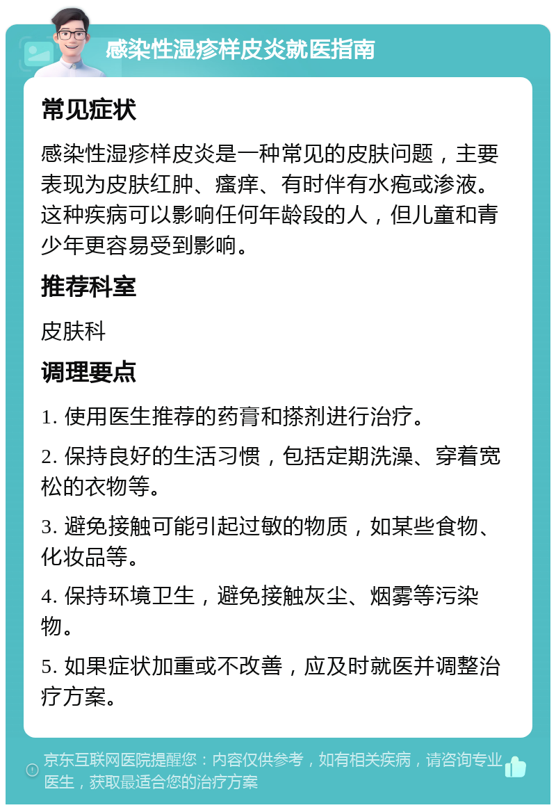 感染性湿疹样皮炎就医指南 常见症状 感染性湿疹样皮炎是一种常见的皮肤问题，主要表现为皮肤红肿、瘙痒、有时伴有水疱或渗液。这种疾病可以影响任何年龄段的人，但儿童和青少年更容易受到影响。 推荐科室 皮肤科 调理要点 1. 使用医生推荐的药膏和搽剂进行治疗。 2. 保持良好的生活习惯，包括定期洗澡、穿着宽松的衣物等。 3. 避免接触可能引起过敏的物质，如某些食物、化妆品等。 4. 保持环境卫生，避免接触灰尘、烟雾等污染物。 5. 如果症状加重或不改善，应及时就医并调整治疗方案。